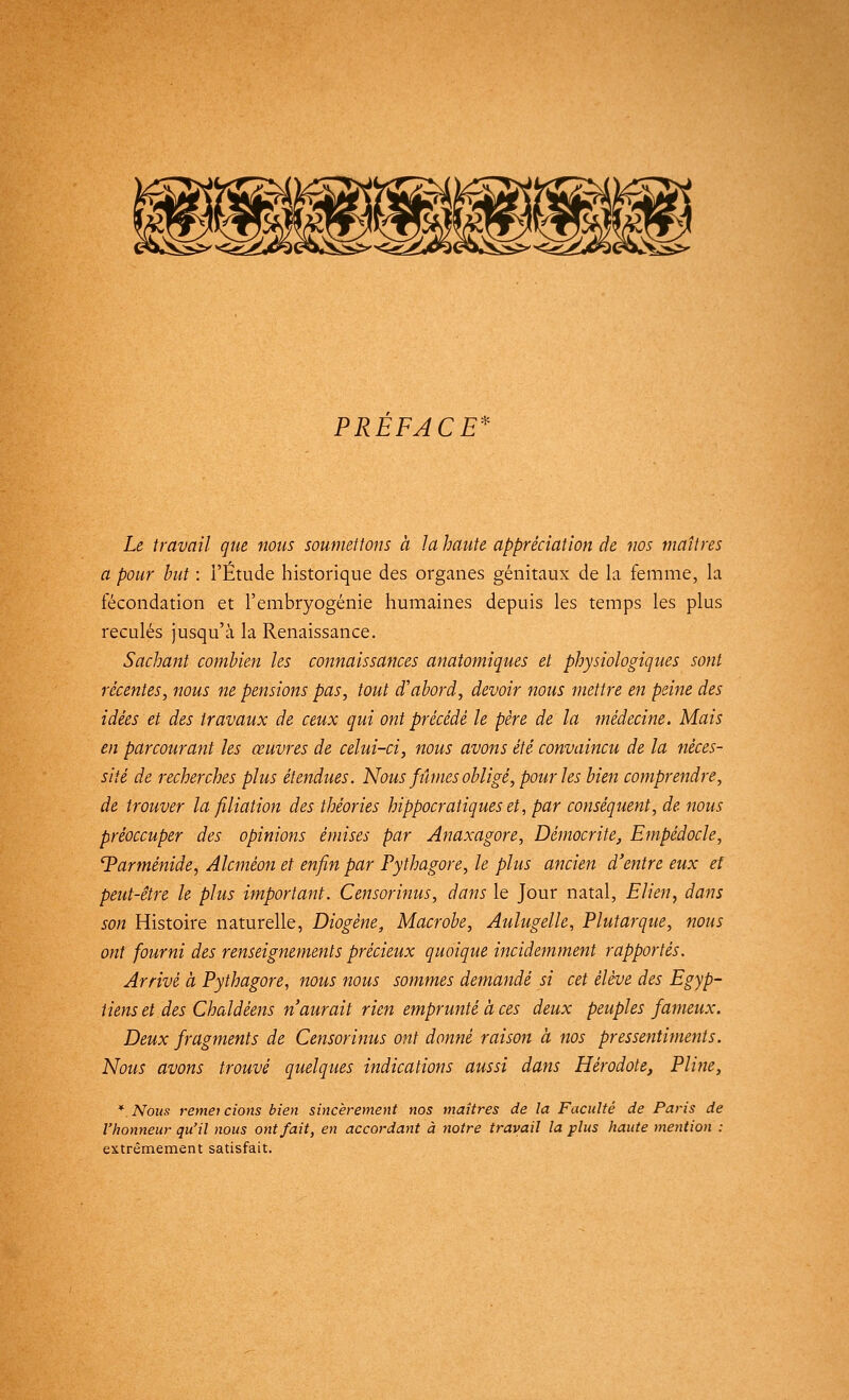 PREFACE Le travail que nous soumettons à la haute appréciation de nos maîtres a pour but : l'Étude historique des organes génitaux de la femme, la fécondation et l'embryogénie humaines depuis les temps les plus reculés jusqu'à la Renaissance. Sachant combien les connaissances anatomiques et physiologiques sont récentes, nous ne pensions pas, tout d'abord, devoir nous mettre en peine des idées et des travaux de ceux qui ont précédé le père de la médecine. Mais en parcourant les œuvres de celui-ci, nous avons été convaincu de la néces- sité de recherches plus étendues. Nous fûmes obligé, pour les bien comprendre, de trouver la filiation des théories hippocratiqueset, par conséquent, de nous préoccuper des opinions émises par Anaxagore, Démocrite, Empédocle, 'Parménide, Alcmèon et enfin par Pythagore, le plus ancien d'entre eux et peut-être le plus important. Censorinus, dans le Jour natal, Elien, dans son Histoire naturelle, Diogêne, Macrobe, Aulugelle, Plutarque, nous ont fourni des renseignements précieux quoique incidemment rapportés. Arrivé à Pythagore, nous nous sommes demandé si cet élève des Egyp- tiens et des Chaldéens n'aurait rien emprunté à ces deux peuples fameux. Deux fragments de Censorinus ont donné raison à nos pressentiments. Nous avons trouvé quelques indications aussi dans Hérodote, Pline, * Nous remet cions bien sincèrement nos maîtres de la Faculté de Paris de l'honneur qu'il nous ont fait, en accordant à notre travail la plus haute mention : extrêmement satisfait.