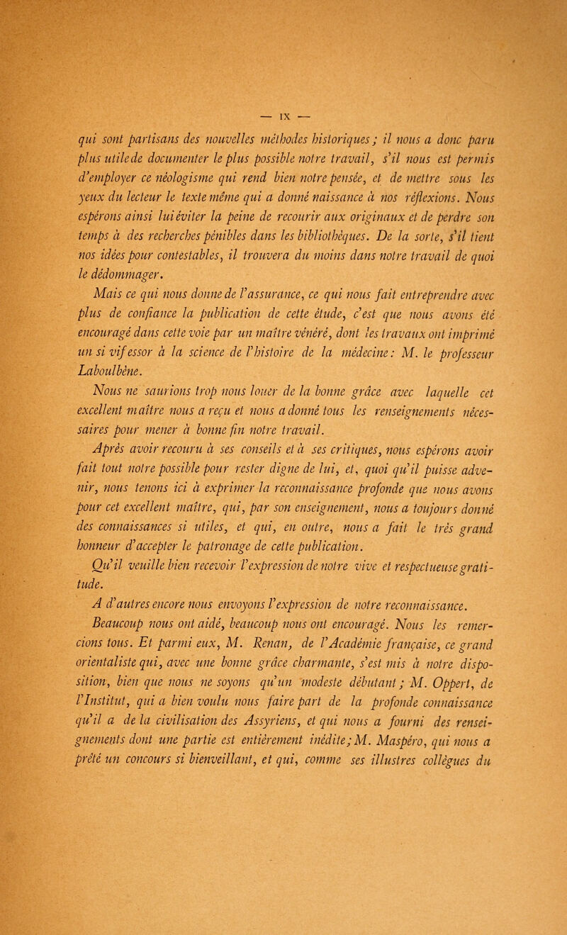 qui sont partisans des nouvelles méthodes historiques ; il nous a donc paru plus utile de documenter le plus possible notre travail, s'il nous est permis d'employer ce néologisme qui rend bien notre pensée, et de mettre sous les yeux du lecteur le texte même qui a donné naissance à nos réflexions. Nous espérons ainsi luiéviter la peine de recourir aux originaux et de perdre son temps à des recherches pénibles dans les bibliothèques. De la sorte, s'il tient nos idées pour contestables, il trouvera du moins dans notre travail de quoi le dédommager. Mais ce qui nous donne de Vassurance, ce qui nous fait entreprendre avec plus de confiance la publication de cette étude, c'est que nous avons été encouragé dans cette voie par un maître vénéré, dont les travaux ont imprimé un si vif essor à la science de V histoire de la médecine : M. le professeur Laboulbène. Nous ne saurions trop nous louer de la bonne grâce avec laquelle cet excellent maître nous a reçu et nous a donné tous les renseignements néces- saires pour mener à bonne fin notre travail. Après avoir recouru à ses conseils et à ses critiques, nous espérons avoir fait tout noire possible pour rester digne de lui, et, quoi qu'il puisse adve- nir, nous tenons ici à exprimer la reconnaissance profonde que nous avons pour cet excellent maître, qui, par son enseignement, nous a toujours donné des connaissances si utiles, et qui, en outre, nous a fait le très grand honneur d'accepter le patronage de cette publication. Qu'il veuille bien recevoir l'expression de notre vive et respectueuse grati- tude. A d'autres encore nous envoyons l'expression de notre reconnaissance. Beaucoup nous ont aidé, beaucoup nous ont encouragé. Nous les remer- cions tous. Et parmi eux, M. Renan, de l'Académie française, ce grand orientaliste qui, avec une bonne grâce charmante, s'est mis à notre dispo- sition, bien que nous ne soyons qu'un modeste débutant; M. Oppert, de l'Institut, qui a bien voulu nous faire part de la profonde connaissance qu'il a de la civilisation des Assyriens, et qui nous a fourni des rensei- gnements dont une partie est entièrement inédite; M. Maspéro, qui nous a prêté un concours si bienveillant, et qui, comme ses illustres collègues du