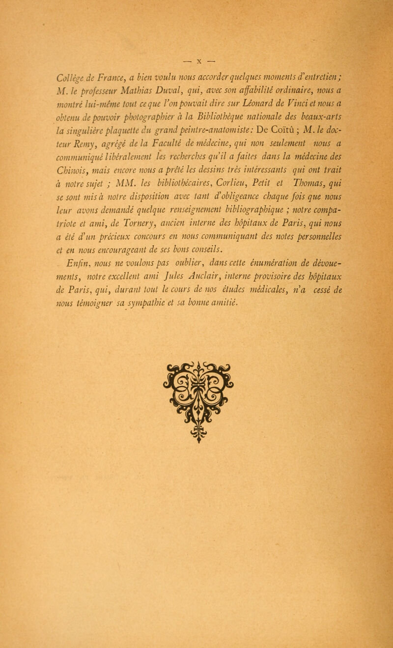 Collège de France, a bien voulu nous accorder quelques moments d'entretien ; M. le professeur Matbias Duval, qui, avec son affabilité ordinaire, nous a montré lui-même tout ce que l'on pouvait dire sur Léonard de Vinci et nous a obtenu de pouvoir photographier à la Bibliothèque nationale des beaux-arts la singulière plaquette du grand peintre-anatomiste : De Coïtû ; M. le doc- teur Remy, agrégé de la Faculté de médecine, qui non seulement nous a communiqué libéralement les recherches qu'il a faites dans la médecine des Chinois, mais encore nous a prêté les dessins très intéressants qui ont trait à notre sujet ; MM. les bibliothécaires, Corlieu, Petit et Thomas, qui se sont mis à notre disposition avec tant d'obligeance chaque fois que nous leur avons demandé quelque renseignement bibliographique ; notre compa- triote et ami, de Tomery, ancien interne des hôpitaux de Paris, qui nous a été d'un précieux concours en nous communiquant des notes personnelles et en nous encourageant de ses bons conseils. Enfin, nous ne voulons pas oublier, dans cette énumération de dévoue- ments, notre excellent ami Jules Auclair, interne provisoire des hôpitaux de Paris, qui, durant tout le cours de nos études médicales, n'a cessé de nous témoigner sa sympathie et sa bonne amitié.