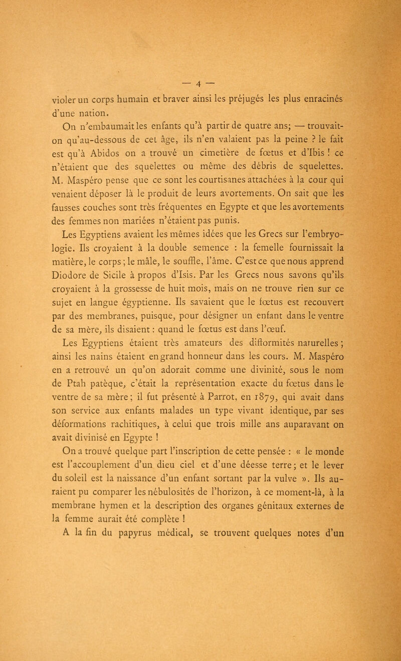 violer un corps humain et braver ainsi les préjugés les plus enracinés d'une nation. On n'embaumait les enfants qu'à partir de quatre ans; —trouvait- on qu'au-dessous de cei âge, ils n'en valaient pas la peine ? le fait est qu'à Abidos on a trouvé un cimetière de fœtus et d'Ibis ! ce n'étaient que des squelettes ou même des débris de squelettes. M. Maspéro pense que ce sont les courtisanes attachées à la cour qui venaient déposer là le produit de leurs avortements. On sait que les fausses couches sont très fréquentes en Egypte et que les avortements des femmes non mariées n'étaient pas punis. Les Egyptiens avaient les mêmes idées que les Grecs sur l'embryo- logie. Ils croyaient à la double semence : la femelle fournissait la matière, le corps ; le mâle, le souffle, l'âme. C'est ce que nous apprend Diodore de Sicile à propos d'Isis. Par les Grecs nous savons qu'ils croyaient à la grossesse de huit mois, mais on ne trouve rien sur ce sujet en langue égyptienne. Ils savaient que le fœtus est recouvert par des membranes, puisque, pour désigner un enfant dans le ventre de sa mère, ils disaient : quand le fœtus est dans l'œuf. Les Egyptiens étaient très amateurs des difformités naturelles ; ainsi les nains étaient en grand honneur dans les cours. M. Maspéro en a retrouvé un qu'on adorait comme une divinité, sous le nom de Ptah patèque, c'était la représentation exacte du fœtus dans le ventre de sa mère; il fut présenté à Parrot, en 1879, qui avait dans son service aux enfants malades un type vivant identique, par ses déformations rachitiques, à celui que trois mille ans auparavant on avait divinisé en Egypte ! On a trouvé quelque part l'inscription de cette pensée : « le monde est l'accouplement d'un dieu ciel et d'une déesse terre; et le lever du soleil est la naissance d'un enfant sortant par la vulve ». Ils au- raient pu comparer les nébulosités de l'horizon, à ce moment-là, à la membrane hymen et la description des organes génitaux externes de la femme aurait été complète ! A la fin du papyrus médical, se trouvent quelques notes d'un