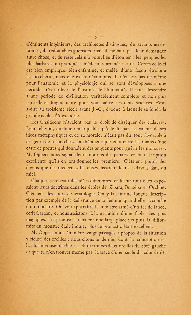 d'éminents ingénieurs, des architectes distingués, de savants astro- nomes, de redoutables guerriers, mais il ne faut pas leur demander autre chose, et du reste cela n'a point lieu d'étonner : les peuples les plus barbares ont pratiqué la médecine, art nécessaire. Certes celle-ci est bien empirique, bien enfantine, et mêlée d'une façon étroite à la sorcellerie, mais elle existe néanmoins. Il n'en est pas de même pour l'anatomie et la physiologie qui se sont développées à une période très tardive de l'histoire de l'humanité. Il faut descendre à une période de civilisation véritablement complète et non plus partielle et fragmentaire pour voir naître ces deux sciences, c'est- à-dire au troisième siècle avant J.-C, époque à laquelle se fonda la grande école d'Alexandrie. Les Chaldéens n'avaient pas le droit de disséquer des cadavres. Leur religion, quelque remarquable qu'elle fût par la valeur de ses idées métaphysiques et de sa morale, n'était pas du tout favorable à ce genre de recherches. La thérapeutique était entre les mains d'une caste de prêtres qui donnaient des onguents pour guérir les morsures. M. Oppert nous signale leurs notions du panaris et la description excellente qu'ils en ont donnée les premiers. C'étaient plutôt des devins que des médecins. Ils ensevelissaient leurs cadavres dans du miel. Chaque caste avait des idées différentes, et à leur tour elles expo- saient leurs doctrines dans les écoles de Zipara, Borsépa et Orchoë. C'étaient des cours de tératologie. On y faisait une longue descrip- tion par exemple de la délivrance de la femme quand elle accouche d'un monstre. On voit apparaître le monstre armé d'un fer de lance, écrit Cardan, et nous assistons à la narration d'une fable des plus magiques. Les pronostics tenaient une large place ; et plus la diffor- mité du monstre était inouïe, plus le pronostic était excellent. M. Oppert nous énumère vingt passages à propos de la situation vicieuse des oreilles ; nous citons le dernier dont la conception est la plus invraisemblable : ce Si tu trouves deux oreilles du côté gauche et que tu n'en trouves même pas la trace d'une seule du côté droit,