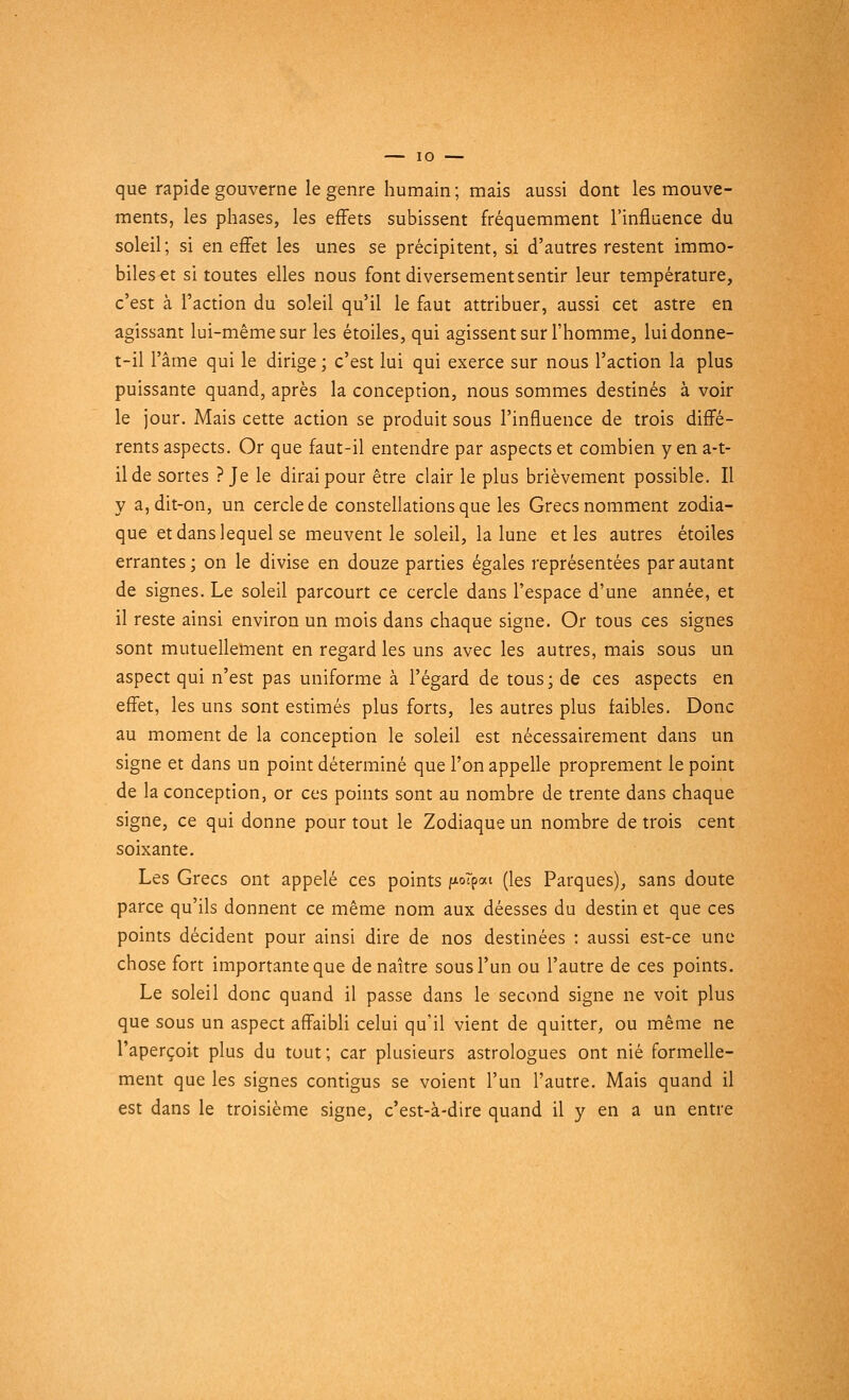 que rapide gouverne le genre humain; mais aussi dont les mouve- ments, les phases, les effets subissent fréquemment l'influence du soleil; si en effet les unes se précipitent, si d'autres restent immo- biles et si toutes elles nous font diversement sentir leur température, c'est à l'action du soleil qu'il le faut attribuer, aussi cet astre en agissant lui-même sur les étoiles, qui agissent sur l'homme, luidonne- t-il l'âme qui le dirige ; c'est lui qui exerce sur nous l'action la plus puissante quand, après la conception, nous sommes destinés à voir le jour. Mais cette action se produit sous l'influence de trois diffé- rents aspects. Or que faut-il entendre par aspects et combien yen a-t- ilde sortes ? Je le dirai pour être clair le plus brièvement possible. Il y a, dit-on, un cercle de constellations que les Grecs nomment zodia- que et dans lequel se meuvent le soleil, la lune et les autres étoiles errantes; on le divise en douze parties égales représentées par autant de signes. Le soleil parcourt ce cercle dans l'espace d'une année, et il reste ainsi environ un mois dans chaque signe. Or tous ces signes sont mutuellement en regard les uns avec les autres, mais sous un aspect qui n'est pas uniforme à l'égard de tous; de ces aspects en effet, les uns sont estimés plus forts, les autres plus faibles. Donc au moment de la conception le soleil est nécessairement dans un signe et dans un point déterminé que l'on appelle proprement le point de la conception, or ces points sont au nombre de trente dans chaque signe, ce qui donne pour tout le Zodiaque un nombre de trois cent soixante. Les Grecs ont appelé ces points fioTpai (les Parques), sans doute parce qu'ils donnent ce même nom aux déesses du destin et que ces points décident pour ainsi dire de nos destinées : aussi est-ce une chose fort importante que de naître sous l'un ou l'autre de ces points. Le soleil donc quand il passe dans le second signe ne voit plus que sous un aspect affaibli celui qu'il vient de quitter, ou même ne l'aperçoit plus du tout; car plusieurs astrologues ont nié formelle- ment que les signes contigus se voient l'un l'autre. Mais quand il est dans le troisième signe, c'est-à-dire quand il y en a un entre