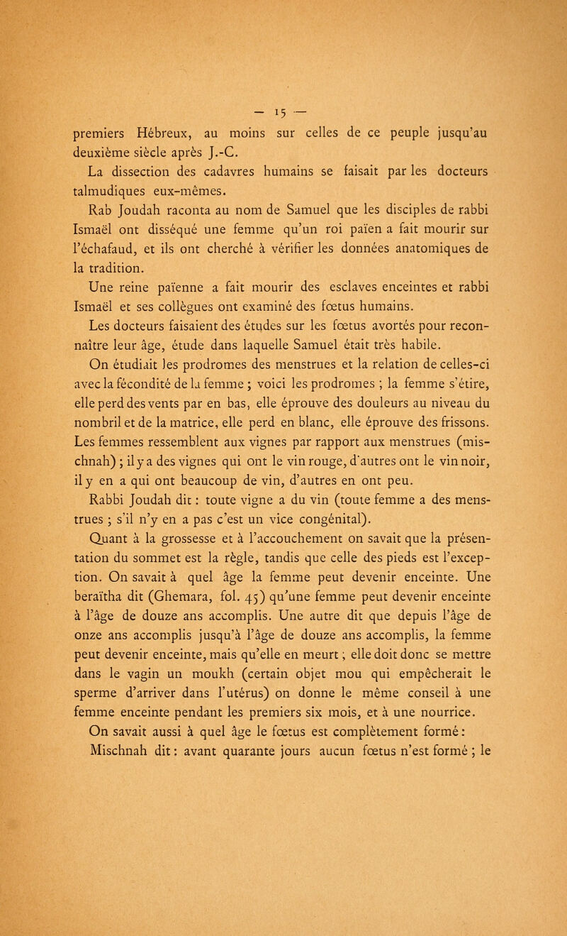 premiers Hébreux, au moins sur celles de ce peuple jusqu'au deuxième siècle après J.-C. La dissection des cadavres humains se faisait par les docteurs talmudiques eux-mêmes. Rab Joudah raconta au nom de Samuel que les disciples de rabbi Ismaël ont disséqué une femme qu'un roi païen a fait mourir sur l'échafaud, et ils ont cherché à vérifier les données anatomiques de la tradition. Une reine païenne a fait mourir des esclaves enceintes et rabbi Ismaël et ses collègues ont examiné des fœtus humains. Les docteurs faisaient des études sur les fœtus avortés pour recon- naître leur âge, étude dans laquelle Samuel était très habile. On étudiait les prodromes des menstrues et la relation de celles-ci avec la fécondité de la femme ; voici les prodromes ; la femme s'étire, elle perd des vents par en bas, elle éprouve des douleurs au niveau du nombril et de la matrice, elle perd en blanc, elle éprouve des frissons. Les femmes ressemblent aux vignes par rapport aux menstrues (mis- chnah) ; il y a des vignes qui ont le vin rouge, d'autres ont le vin noir, il y en a qui ont beaucoup de vin, d'autres en ont peu. Rabbi Joudah dit : toute vigne a du vin (toute femme a des mens- trues ; s'il n'y en a pas c'est un vice congénital). Quant à la grossesse et à l'accouchement on savait que la présen- tation du sommet est la règle, tandis que celle des pieds est l'excep- tion. On savait à quel âge la femme peut devenir enceinte. Une beraïtha dit (Ghemara, fol. 45) qu'une femme peut devenir enceinte à l'âge de douze ans accomplis. Une autre dit que depuis l'âge de onze ans accomplis jusqu'à l'âge de douze ans accomplis, la femme peut devenir enceinte, mais qu'elle en meurt ; elle doit donc se mettre dans le vagin un moukh (certain objet mou qui empêcherait le sperme d'arriver dans l'utérus) on donne le même conseil à une femme enceinte pendant les premiers six mois, et à une nourrice. On savait aussi à quel âge le fœtus est complètement formé : Mischnah dit : avant quarante jours aucun fœtus n'est formé ; le