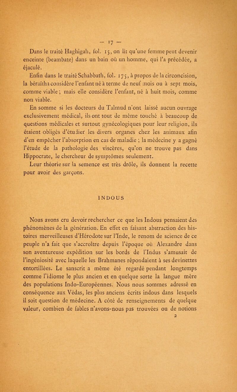 Dans le traité Haghigah, fol. 15, on lit qu'une femme peut devenir enceinte (beambate) dans un bain où un homme, qui l'a précédée, a éjaculé. Enfin dans le traité Schabbath, fol. 175, à propos de la circoncision, la béraïtha considère l'enfant né à terme de neuf mois ou à sept mois, comme viable ; mais elle considère l'enfant, né à huit mois, comme non viable. En somme si les docteurs du Talmud n'ont laissé aucun ouvrage exclusivement médical, ils ont tout de même touché cà beaucoup de questions médicales et surtout gynécologiques pour leur religion, ils étaient obligés d'étudier les divers organes chez les animaux afin d'en empêcher l'absorption en cas de maladie ; la médecine y a gagné l'étude de la pathologie des viscères, qu'on ne trouve pas dans Hippocrate, le chercheur de symptômes seulement. Leur théorie sur la semence est très drôle, ils donnent la recette pour avoir des garçons. INDOUS Nous avons cru devoir rechercher ce que les Indous pensaient des phénomènes de la génération. En effet en faisant abstraction des his- toires merveilleuses d'Hérodote sur l'Inde, le renom de science de ce peuple n'a fait que s'accroître depuis l'époque où Alexandre dans son aventureuse expédition sur les bords de l'Indus s'amusait de l'ingéniosité avec laquelle les Brahmanes répondaient à ses devinettes entortillées. Le sanscrit a même été regardé pendant longtemps comme l'idiome le plus ancien et en quelque sorte la langue mère des populations Indo-Européennes. Nous nous sommes adressé en conséquence aux Védas, les plus anciens écrits indous dans lesquels il soit question de médecine. A côté de renseignements de quelque valeur, combien de fables n'avons-nous pas trouvées ou de notions 2