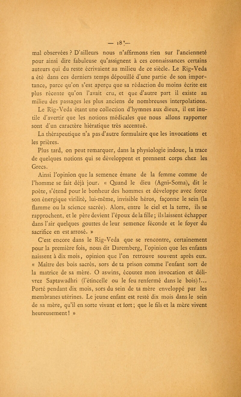 — I81— mal observées ? D'ailleurs nous n'affirmons rien sur l'ancienneté pour ainsi dire fabuleuse qu'assignent à ces connaissances certains auteurs qui du reste écrivaient au milieu de ce siècle. Le Rig-Veda a été dans ces derniers temps dépouillé d'une partie de son impor- tance, parce qu'on s'est aperçu que sa rédaction du moins écrite est plus récente qu'on l'avait cru, et que d'autre part il existe au milieu des passages les plus anciens de nombreuses interpolations. Le Rig-Veda étant une collection d'hymnes aux dieux, il est inu- tile d'avertir que les notions médicales que nous allons rapporter sont d'un caractère hiératique très accentué. La thérapeutique n'a pas d'autre formulaire que les invocations et les prières. Plus tard, on peut remarquer, dans la physiologie indoue, la trace de quelques notions qui se développent et prennent corps chez les Grecs. Ainsi l'opinion que la semence émane de la femme comme de l'homme se fait déjà jour. « Quand le dieu (Agni-Soma), dit le poète, s'étend pour le bonheur des hommes et développe avec force son énergique virilité, lui-même, invisible héros, façonne le sein (la flamme ou la science sacrée). Alors, entre le ciel et la terre, ils se rapprochent, et le père devient l'époux de la fille; ils laissent échapper dans l'air quelques gouttes de leur semence féconde et le foyer du sacrifice en est arrosé. » C'est encore dans le Rig-Veda que se rencontre, certainement pour la première fois, nous dit Daremberg, l'opinion que les enfants naissent à dix mois, opinion que l'on retrouve souvent après eux. « Maître des bois sacrés, sors de ta prison comme l'enfant sort de la matrice de sa mère. O aswins, écoutez mon invocation et déli- vrez Saptawadhri (l'étincelle ou le feu renfermé dans le bois)!... Porté pendant dix mois, sors du sein de ta mère enveloppé par les membranes utérines. Le jeune enfant est resté dix mois dans le sein de sa mère, qu'il en sorte vivant et fort ; que le fils et la mère vivent heureusement! »