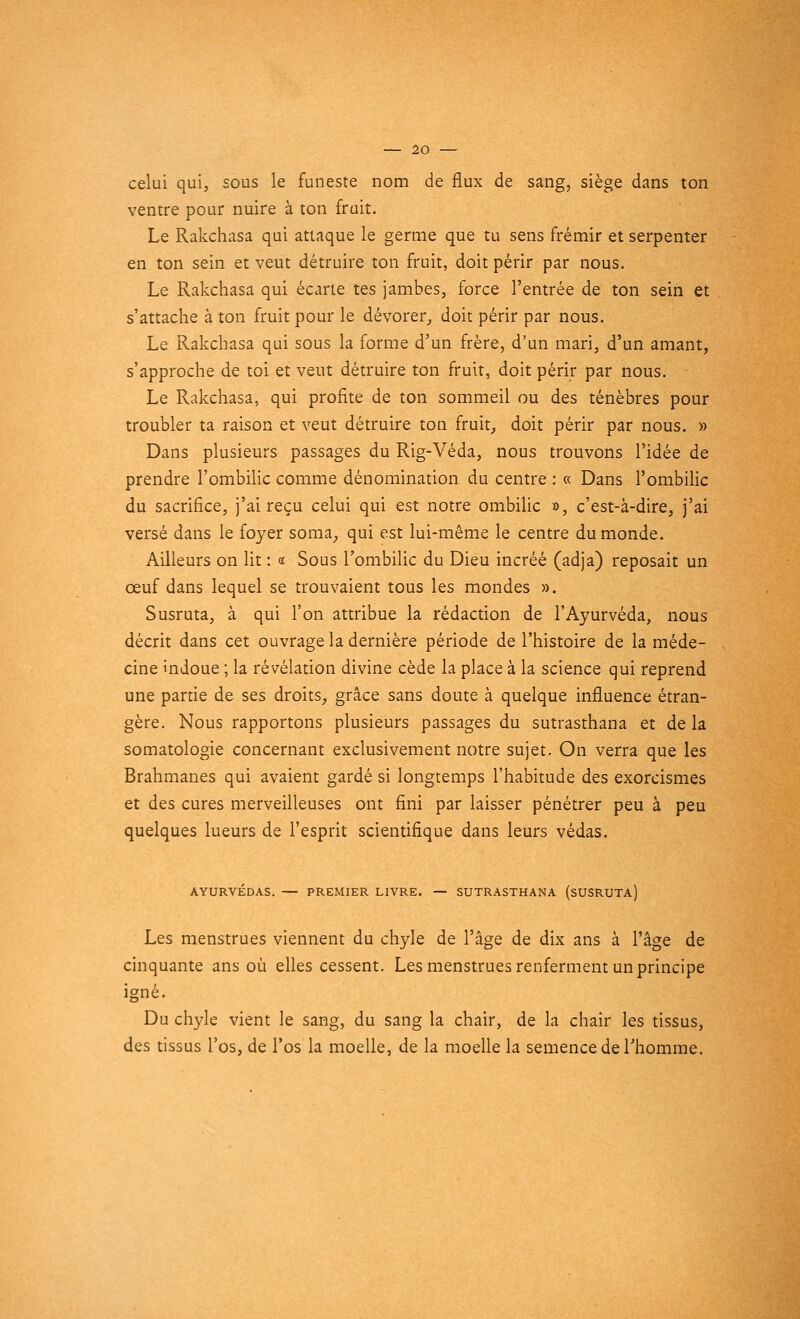 celui qui, sous le funeste nom de flux de sang, siège dans ton ventre pour nuire à ton fruit. Le Rakchasa qui attaque le germe que tu sens frémir et serpenter en ton sein et veut détruire ton fruit, doit périr par nous. Le Rakchasa qui écarte tes jambes, force l'entrée de ton sein et s'attache à ton fruit pour le dévorer,, doit périr par nous. Le Rakchasa qui sous la forme d'un frère, d'un mari, d'un amant, s'approche de toi et veut détruire ton fruit, doit périr par nous. Le Rakchasa, qui profite de ton sommeil ou des ténèbres pour troubler ta raison et veut détruire ton fruit, doit périr par nous. » Dans plusieurs passages du Rig-Véda, nous trouvons l'idée de prendre l'ombilic comme dénomination du centre : « Dans l'ombilic du sacrifice, j'ai reçu celui qui est notre ombilic », c'est-à-dire, j'ai versé dans le foyer soma, qui est lui-même le centre du monde. Ailleurs on lit : « Sous l'ombilic du Dieu incréé (adja) reposait un œuf dans lequel se trouvaient tous les mondes ». Susruta, à qui l'on attribue la rédaction de l'Ayurvéda, nous décrit dans cet ouvrage la dernière période de l'histoire de la méde- cine indoue ; la révélation divine cède la place à la science qui reprend une partie de ses droits, grâce sans doute à quelque influence étran- gère. Nous rapportons plusieurs passages du sutrasthana et de la somatologie concernant exclusivement notre sujet. On verra que les Brahmanes qui avaient gardé si longtemps l'habitude des exorcismes et des cures merveilleuses ont fini par laisser pénétrer peu à peu quelques lueurs de l'esprit scientifique dans leurs védas. AYURVÉDAS. — PREMIER LIVRE. — SUTRASTHANA (SUSRUTA) Les menstrues viennent du chyle de l'âge de dix ans à l'âge de cinquante ans où elles cessent. Les menstrues renferment un principe igné. Du chyle vient le sang, du sang la chair, de la chair les tissus, des tissus l'os, de l'os la moelle, de la moelle la semence de l'homme.