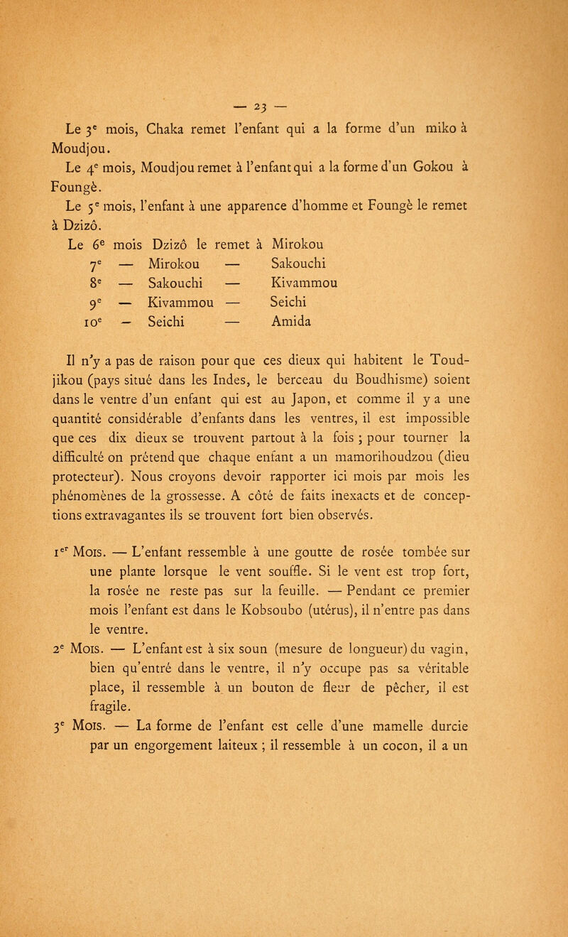 Le 3e mois, Chaka remet l'enfant qui a la forme d'un miko à Moudjou. Le 4e mois, Moudjou remet à l'enfant qui a la forme d'un Gokou à Foungè. Le 5e mois, l'enfant à une apparence d'homme et Foungè le remet à Dzizô. Le 6e mois Dzizô le remet à Mirokou 7e — Mirokou — Sakouchi 8e — Sakouchi — Kivammou 9e — Kivammou — Seichi ioe — Seichi — Amida Il n'y a pas de raison pour que ces dieux qui habitent le Toud- jikou (pays situé dans les Indes, le berceau du Boudhisme) soient dans le ventre d'un enfant qui est au Japon, et comme il y a une quantité considérable d'enfants dans les ventres, il est impossible que ces dix dieux se trouvent partout à la fois ; pour tourner la difficulté on prétend que chaque enfant a un mamorihoudzou (dieu protecteur). Nous croyons devoir rapporter ici mois par mois les phénomènes de la grossesse. A côté de faits inexacts et de concep- tions extravagantes ils se trouvent fort bien observés. Ier Mois. — L'enfant ressemble à une goutte de rosée tombée sur une plante lorsque le vent souffle. Si le vent est trop fort, la rosée ne reste pas sur la feuille. — Pendant ce premier mois l'enfant est dans le Kobsoubo (utérus), il n'entre pas dans le ventre. 2e Mois. — L'enfant est à six soun (mesure de longueur) du vagin, bien qu'entré dans le ventre, il n'y occupe pas sa véritable place, il ressemble à un bouton de fleur de pêcher, il est fragile. 3e Mois. — La forme de l'enfant est celle d'une mamelle durcie par un engorgement laiteux ; il ressemble à un cocon, il a un