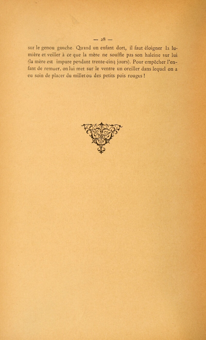— 2t sur le genou gauche. Quand un enfant dort, il faut éloigner la lu- mière et veiller à ce que la mère ne souffle pas son haleine sur lui (la mère est impure pendant trente-cinq jours). Pour empêcher l'en- fant de remuer, on lui met sur le ventre un oreiller dans lequel on a eu soin de placer du millet ou des petits pois rouges !