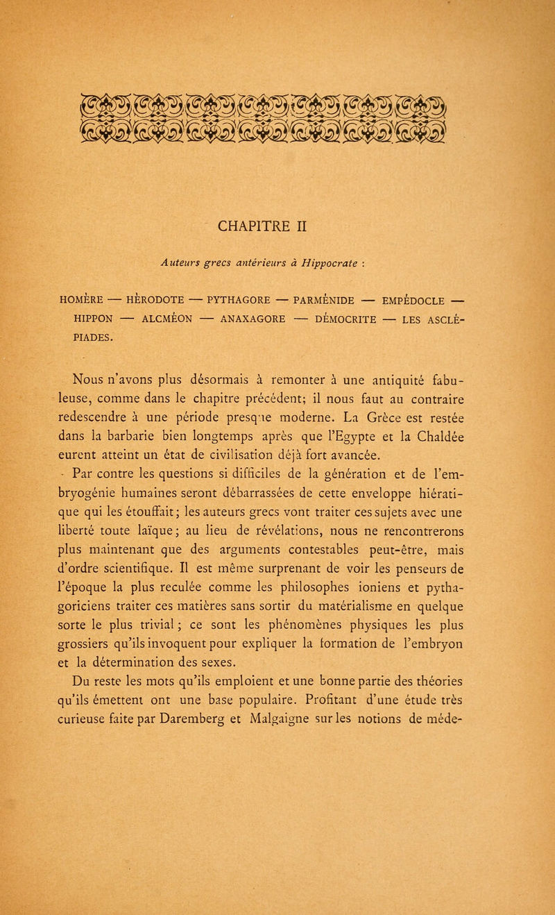 CHAPITRE II A uteurs grecs antérieurs à Hippocrate : HOMÈRE — HÉRODOTE — PYTHAGORE — PARMENIDE — EMPEDOCLE — HIPPON — ALCMÉON — ANAXAGORE — DEMOCRITE — LES ASCLÉ- PIADES. Nous n'avons plus désormais à remonter à une antiquité fabu- leuse, comme dans le chapitre précédent; il nous faut au contraire redescendre à une période presque moderne. La Grèce est restée dans la barbarie bien longtemps après que l'Egypte et la Chaldée eurent atteint un état de civilisation déjà fort avancée. • Par contre les questions si difficiles de la génération et de l'em- bryogénie humaines seront débarrassées de cette enveloppe hiérati- que qui les étouffait; les auteurs grecs vont traiter ces sujets avec une liberté toute laïque; au lieu de révélations, nous ne rencontrerons plus maintenant que des arguments contestables peut-être, mais d'ordre scientifique. Il est même surprenant de voir les penseurs de l'époque la plus reculée comme les philosophes ioniens et pytha- goriciens traiter ces matières sans sortir du matérialisme en quelque sorte le plus trivial ; ce sont les phénomènes physiques les plus grossiers qu'ils invoquent pour expliquer la formation de l'embryon et la détermination des sexes. Du reste les mots qu'ils emploient et une bonne partie des théories qu'ils émettent ont une base populaire. Profitant d'une étude très curieuse faite par Daremberg et Malgaigne sur les notions de méde-