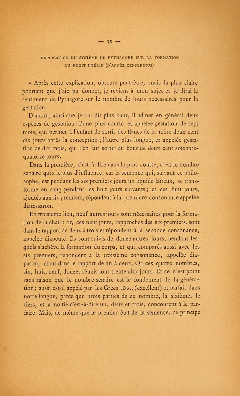 EXPLICATION DU SYSTEME DE PYTHAGORE SUR LA FORMATION DU FRUIT UTÉRIN (d'aPRES CENSORINUS) « Après cette explication, obscure peut-être, mais la plus claire pourtant que j'aie pu donner, je reviens à mon sujet et je dirai le sentiment de Pythagore sur le nombre de jours nécessaires pour la gestation. D'abord, ainsi que je l'ai dit plus haut, il admet en général deux espèces de gestation : l'une plus courte, et appelée gestation de sept mois, qui permet à l'enfant de sortir des flancs de la mère deux cent dix jours après la conception ; l'autre plus longue, et appelée gesta- tion de dix mois, qui l'en fait sortir au bout de deux cent soixante- quatorze jours. Dans la première, c'est-à-dire dans la plus courte, c'est le nombre senaire quia le plus d'influence, car la semence qui, suivant ce philo- sophe, est pendant les six premiers jours un liquide laiteux, se trans- forme en sang pendant les huit jours suivants; et ces huit jours, ajoutés aux six premiers, répondent à la première consonance appelée diatessaron. En troisième lieu, neuf autres jours sont nécessaires pour la forma- tion de la chair; or, ces neuf jours, rapprochés des six premiers, sont dans le rapport de deux à trois et répondent à la seconde consonance, appelée diapeute. Ils sont suivis de douze autres jours, pendant les* quels s'achève la formation du corps, et qui, comparés aussi avec les six premiers, répondent à la troisième consonance, appelée dia- pason, étant dans le rapport de un à deux. Or ces quatre nombres, six, huit, neuf, douze, réunis font trente-cinq jours. Et ce n'est point sans raison que le nombre senaire est le fondement de la généra- tion ; aussi est-il appelé par les Grecs x'û.tiog (excellent) et parfait dans notre langue, parce que trois parties de ce nombre, la sixième, le tiers, et la moitié c'est-à-dire un, deux et trois, concourent à le par- faire. Mais, de même que le premier état de la semence, ce principe