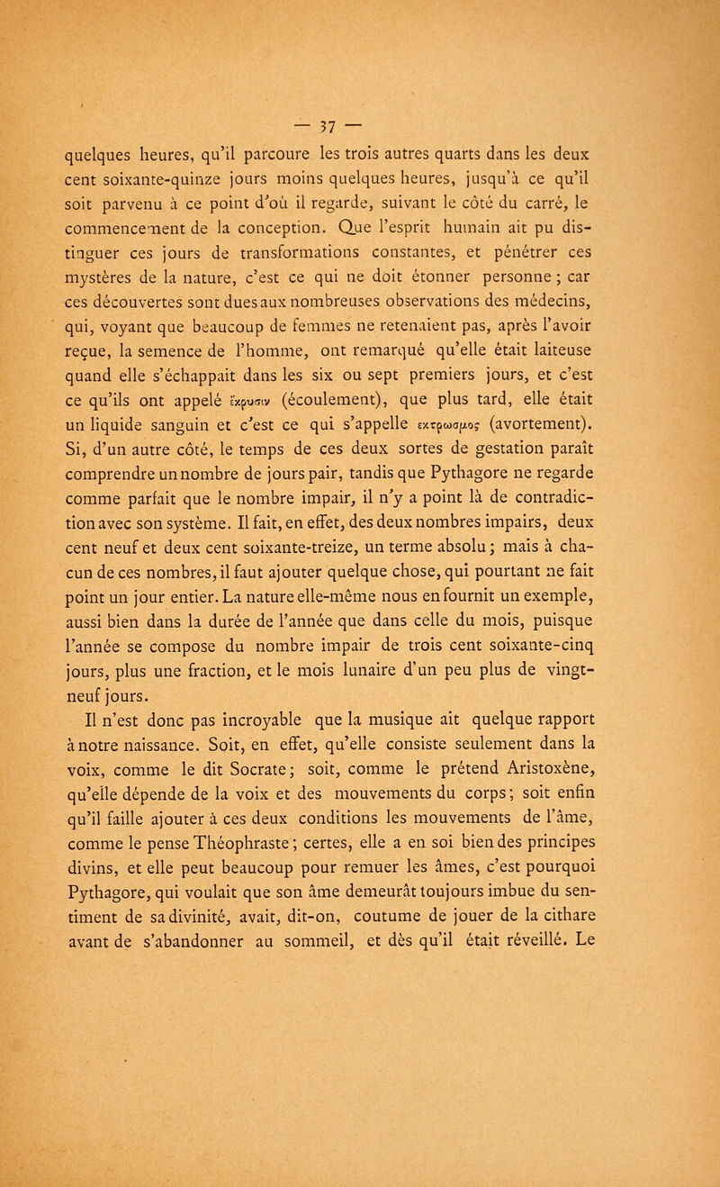 quelques heures, qu'il parcoure les trois autres quarts dans les deux cent soixante-quinze jours moins quelques heures, jusqu'à ce qu'il soit parvenu à ce point d'où il regarde, suivant le côté du carré, le commencement de la conception. Que l'esprit humain ait pu dis- tinguer ces jours de transformations constantes, et pénétrer ces mystères de la nature, c'est ce qui ne doit étonner personne ; car ces découvertes sont dues aux nombreuses observations des médecins, qui, voyant que beaucoup de femmes ne retenaient pas, après l'avoir reçue, la semence de l'homme, ont remarqué qu'elle était laiteuse quand elle s'échappait dans les six ou sept premiers jours, et c'est ce qu'ils ont appelé è'xpuaiv (écoulement), que plus tard, elle était un liquide sanguin et c'est ce qui s'appelle «rpwofjiog (avortement). Si, d'un autre côté, le temps de ces deux sortes de gestation paraît comprendre un nombre de jours pair, tandis que Pythagore ne regarde comme parfait que le nombre impair, il n'y a point là de contradic- tion avec son système. Il fait, en effet, des deux nombres impairs, deux cent neuf et deux cent soixante-treize, un terme absolu ; mais à cha- cun de ces nombres, il faut ajouter quelque chose, qui pourtant ne fait point un jour entier. La nature elle-même nous en fournit un exemple, aussi bien dans la durée de l'année que dans celle du mois, puisque l'année se compose du nombre impair de trois cent soixante-cinq jours, plus une fraction, et le mois lunaire d'un peu plus de vingt- neuf jours. Il n'est donc pas incroyable que la musique ait quelque rapport à notre naissance. Soit, en effet, qu'elle consiste seulement dans la voix, comme le dit Socrate; soit, comme le prétend Aristoxène, qu'elle dépende de la voix et des mouvements du corps ; soit enfin qu'il faille ajouter à ces deux conditions les mouvements de l'âme, comme le pense Théophraste ; certes, elle a en soi bien des principes divins, et elle peut beaucoup pour remuer les âmes, c'est pourquoi Pythagore, qui voulait que son âme demeurât toujours imbue du sen- timent de sa divinité, avait, dit-on, coutume de jouer de la cithare avant de s'abandonner au sommeil, et dès qu'il était réveillé. Le