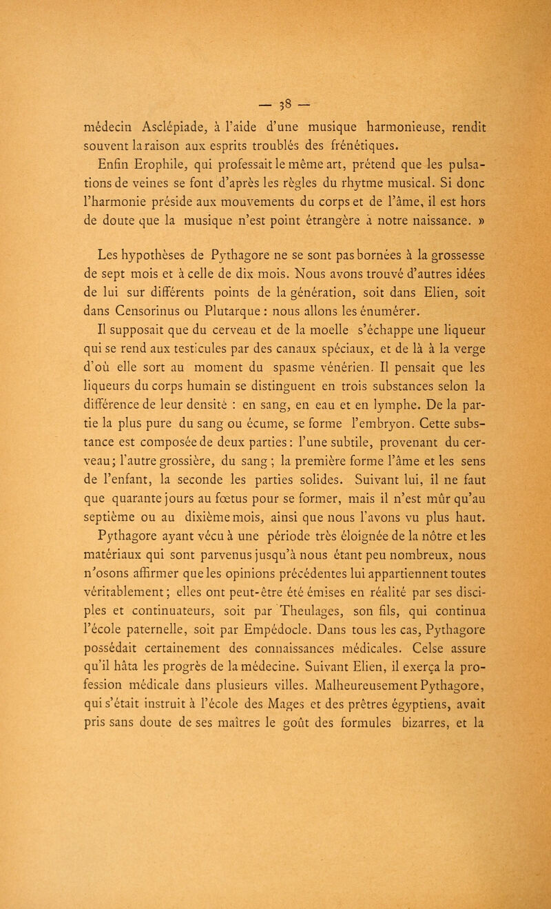 - 38- médecin Asclépiade, à l'aide d'une musique harmonieuse, rendit souvent la raison aux esprits troublés des frénétiques. Enfin Erophile, qui professait le même art, prétend que les pulsa- tions de veines se font d'après les règles du rhytme musical. Si donc l'harmonie préside aux mouvements du corps et de l'âme, il est hors de doute que la musique n'est point étrangère à notre naissance. » Les hypothèses de Pythagore ne se sont pas bornées à la grossesse de sept mois et à celle de dix mois. Nous avons trouvé d'autres idées de lui sur différents points de la génération, soit dans Elien, soit dans Censorinus ou Plutarque : nous allons les énumérer. Il supposait que du cerveau et de la moelle s'échappe une liqueur qui se rend aux testicules par des canaux spéciaux, et de là à la verge d'où elle sort au moment du spasme vénérien. Il pensait que les liqueurs du corps humain se distinguent en trois substances selon la différence de leur densité : en sang, en eau et en lymphe. De la par- tie la plus pure du sang ou écume, se forme l'embryon. Cette subs- tance est composée de deux parties: l'une subtile, provenant du cer- veau; l'autre grossière, du sang ; la première forme l'âme et les sens de l'enfant, la seconde les parties solides. Suivant lui, il ne faut que quarante jours au fœtus pour se former, mais il n'est mûr qu'au septième ou au dixième mois, ainsi que nous l'avons vu plus haut. Pythagore ayant vécu à une période très éloignée de la nôtre et les matériaux qui sont parvenus jusqu'à nous étant peu nombreux, nous n'osons affirmer que les opinions précédentes lui appartiennent toutes véritablement; elles ont peut-être été émises en réalité par ses disci- ples et continuateurs, soit par Theulages, son fils, qui continua l'école paternelle, soit par Empédocle. Dans tous les cas, Pythagore possédait certainement des connaissances médicales. Celse assure qu'il hâta les progrès de la médecine. Suivant Elien, il exerça la pro- fession médicale dans plusieurs villes. Malheureusement Pythagore, qui s'était instruit à l'école des Mages et des prêtres égyptiens, avait pris sans doute de ses maîtres le goût des formules bizarres, et la