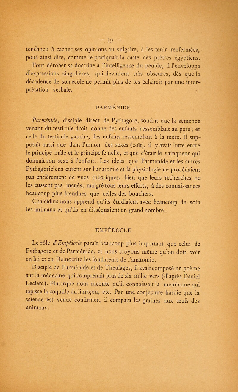 tendance à cacher ses opinions au vulgaire, à les tenir renfermées, pour ainsi dire, comme le pratiquait la caste des prêtres égyptiens. Pour dérober sa doctrine à l'intelligence du peuple, il l'enveloppa d'expressions singulières, qui devinrent très obscures, dès que la décadence de son école ne permit plus de les éclaircir par une inter- prétation verbale. PARMÉNIDE Parménide, disciple direct de Pythagore, soutint que la semence venant du testicule droit donne des enfants ressemblant au père ; et celle du testicule gauche, des enfants ressemblant à la mère. Il sup- posait aussi que dans l'union des sexes (coït), il y avait lutte entre le principe mâle et le principe femelle, et que c'était le vainqueur qui donnait son sexe à l'enfant. Les idées que Parménide et les autres Pythagoriciens eurent sur l'anatomie et la physiologie ne procédaient pas entièrement de vues théoriques, bien que leurs recherches ne les eussent pas menés, malgré tous leurs efforts, à des connaissances beaucoup plus étendues que celles des bouchers. Chalcidius nous apprend qu'ils étudiaient avec beaucoup de soin les animaux et qu'ils en disséquaient un grand nombre. EMPÉDOCLE Le rôle d'Empédock paraît beaucoup plus important que celui de Pythagore et de Parménide, et nous croyons même qu'on doit voir en lui et en Démocrite les fondateurs de l'anatomie. Disciple de Parménide et de Theulages, il avait composé un poème sur la médecine qui comprenait plus de six mille vers (d'après Daniel Leclerc). Plutarque nous raconte qu'il connaissait la membrane qui tapisse la coquille du limaçon, etc. Par une conjecture hardie que la science est venue confirmer, il compara les graines aux œufs des animaux.