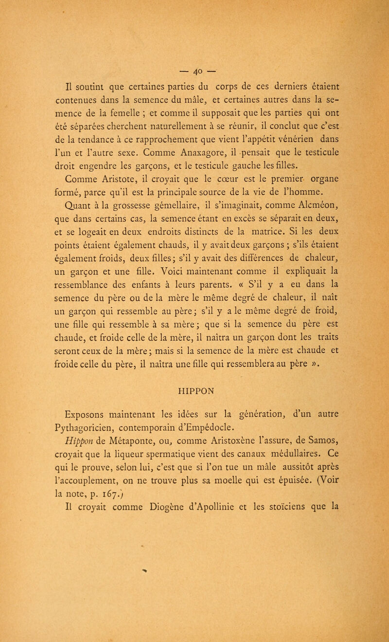 Il soutint que certaines parties du corps de ces derniers étaient contenues dans la semence du mâle, et certaines autres dans la se- mence de la femelle ; et comme il supposait que les parties qui ont été séparées cherchent naturellement à se réunir, il conclut que c'est de la tendance à ce rapprochement que vient l'appétit vénérien dans l'un et l'autre sexe. Comme Anaxagore, il pensait que le testicule droit engendre les garçons, et le testicule gauche les filles. Comme Aristote, il croyait que le cœur est le premier organe formé, parce qu'il est la principale source de la vie de l'homme. Quant à la grossesse gémellaire, il s'imaginait, comme Alcméon, que dans certains cas, la semence étant en excès se séparait en deux, et se logeait en deux endroits distincts de la matrice. Si les deux points étaient également chauds, il y avait deux garçons ; s'ils étaient également froids, deux filles; s'il y avait des différences de chaleur, un garçon et une fille. Voici maintenant comme il expliquait la ressemblance des enfants à leurs parents. « S'il y a eu dans la semence du père ou de la mère le même degré de chaleur, il naît un garçon qui ressemble au père ; s'il y a le même degré de froid, une fille qui ressemble à sa mère ; que si la semence du père est chaude, et froide celle de la mère, il naîtra un garçon dont les traits seront ceux de la mère ; mais si la semence de la mère est chaude et froide celle du père, il naîtra une fille qui ressemblera au père ». HIPPON Exposons maintenant les idées sur la génération, d'un autre Pythagoricien, contemporain d'Empédocle. Hippon de Métaponte, ou, comme Aristoxène l'assure, de Samos, croyait que la liqueur spermatique vient des canaux médullaires. Ce qui le prouve, selon lui, c'est que si l'on tue un mâle aussitôt après l'accouplement, on ne trouve plus sa moelle qui est épuisée. (Voir la note, p. 167.) Il croyait comme Diogène d'Apollinie et les stoïciens que la