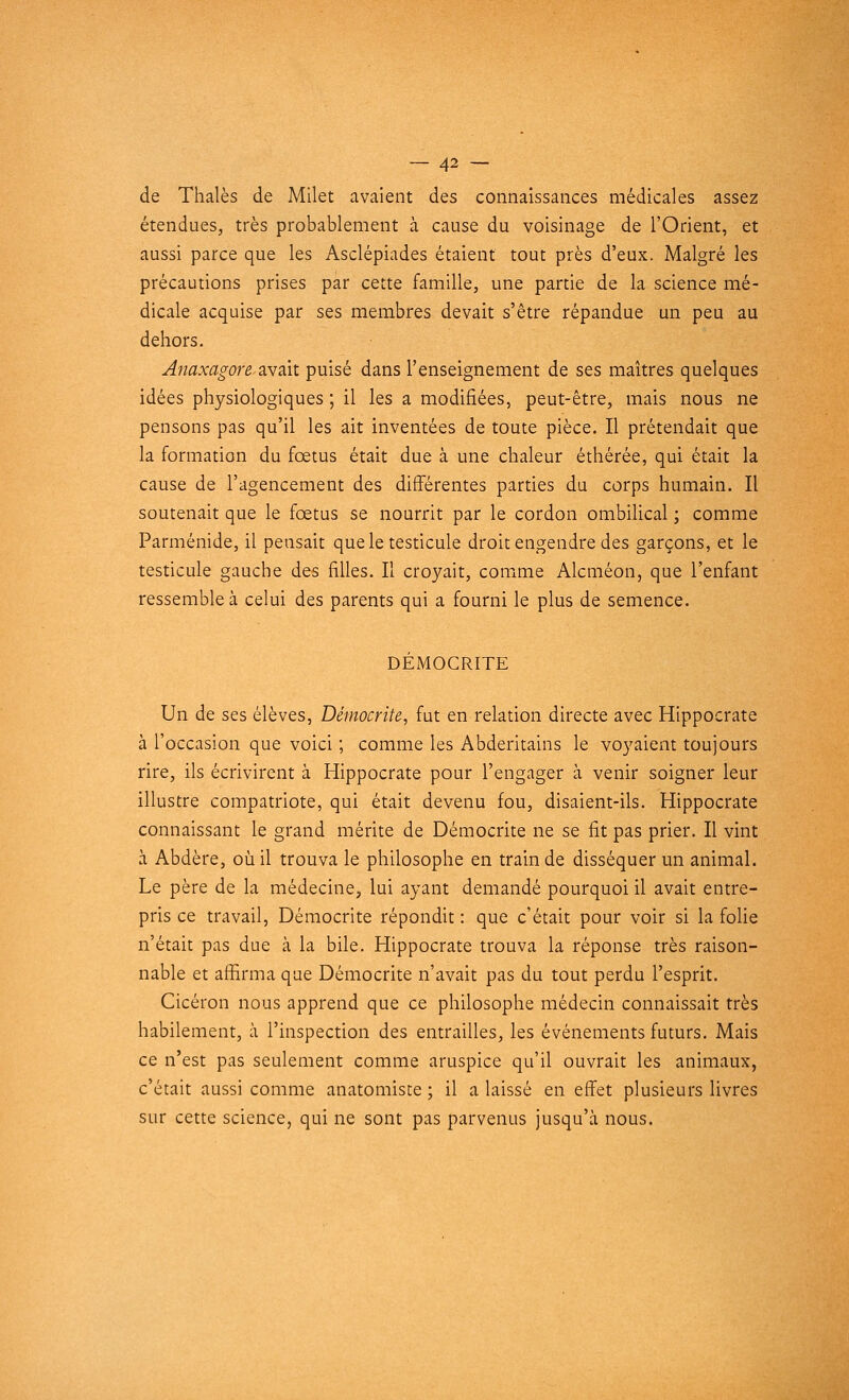 de Thaïes de Milet avaient des connaissances médicales assez étendues, très probablement à cause du voisinage de l'Orient, et aussi parce que les Asclépiades étaient tout près d'eux. Malgré les précautions prises par cette famille, une partie de la science mé- dicale acquise par ses membres devait s'être répandue un peu au dehors. Anaxagore avait puisé dans l'enseignement de ses maîtres quelques idées physiologiques ; il les a modifiées, peut-être, mais nous ne pensons pas qu'il les ait inventées de toute pièce. Il prétendait que la formation du fœtus était due à une chaleur éthérée, qui était la cause de l'agencement des différentes parties du corps humain. Il soutenait que le fœtus se nourrit par le cordon ombilical ; comme Parménide, il pensait que le testicule droit engendre des garçons, et le testicule gauche des filles. Il croyait, comme Alcméon, que l'enfant ressemble à celui des parents qui a fourni le plus de semence. DÉMOCRITE Un de ses élèves, Démocrite, fut en relation directe avec Hippocrate à l'occasion que voici ; comme les Abderitains le voyaient toujours rire, ils écrivirent à Hippocrate pour l'engager à venir soigner leur illustre compatriote, qui était devenu fou, disaient-ils. Hippocrate connaissant le grand mérite de Démocrite ne se fit pas prier. Il vint à Abdère, où il trouva le philosophe en train de disséquer un animal. Le père de la médecine, lui ayant demandé pourquoi il avait entre- pris ce travail, Démocrite répondit : que c'était pour voir si la folie n'était pas due à la bile. Hippocrate trouva la réponse très raison- nable et affirma que Démocrite n'avait pas du tout perdu l'esprit. Cicéron nous apprend que ce philosophe médecin connaissait très habilement, à l'inspection des entrailles, les événements futurs. Mais ce n'est pas seulement comme aruspice qu'il ouvrait les animaux, c'était aussi comme anatomiste ; il a laissé en effet plusieurs livres sur cette science, qui ne sont pas parvenus jusqu\à nous.