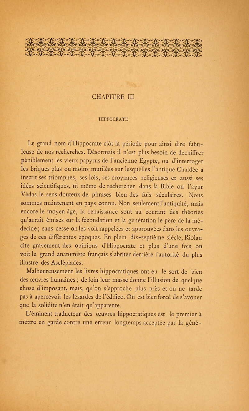 CHAPITRE III HIPPOCRATE Le grand nom d'Hippocrate clôt la période pour ainsi dire fabu- leuse de nos recherches. Désormais il n'est plus besoin de déchiffrer péniblement les vieux papyrus de l'ancienne Egypte, ou d'interroger les briques plus ou moins mutilées sur lesquelles l'antique Chaldée a inscrit ses triomphes, ses lois, ses croyances religieuses et aussi ses idées scientifiques, ni même de rechercher dans la Bible ou l'ayur Védas le sens douteux de phrases bien des fois séculaires. Nous sommes maintenant en pays connu. Non seulement l'antiquité, mais encore le moyen âge, la renaissance sont au courant des théories qu'aurait émises sur la fécondation et la génération le père de la mé- decine; sans cesse on les voit rappelées et approuvées dans les ouvra- ges de ces différentes époques. En plein dix-septième siècle, Riolan cite gravement des opinions d'Hippocrate et plus d'une fois on voit le grand anatomiste français s'abriter derrière l'autorité du plus illustre des Asclépiades. Malheureusement les livres hippocratiques ont eu le sort de bien des oeuvres humaines ; de loin leur masse donne l'illusion de quelque chose d'imposant, mais, qu'on s'approche plus près et on ne tarde pas à apercevoir les lézardes de l'édifice. On est bien forcé de s'avouer que la solidité n'en était qu'apparente. L'éminent traducteur des oeuvres hippocratiques est le premier à mettre en garde contre une erreur longtemps acceptée par la gêné-