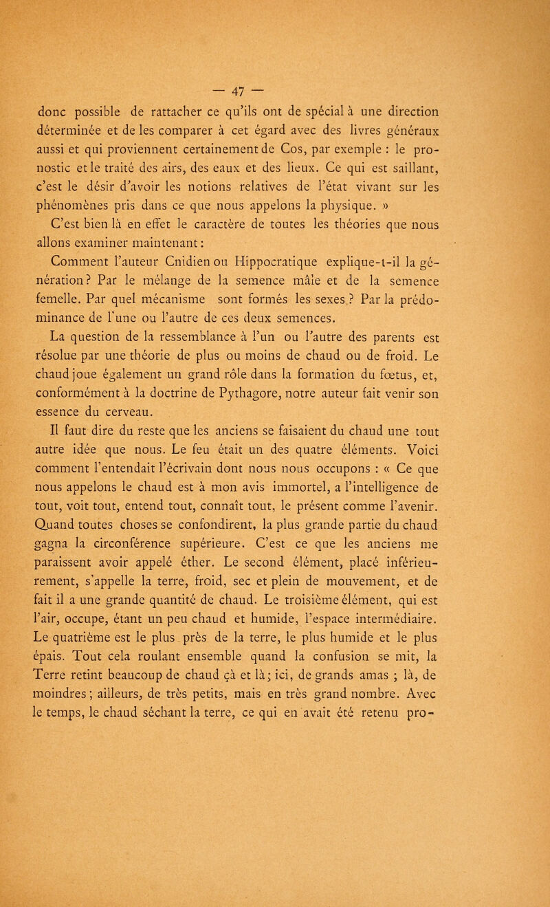 donc possible de rattacher ce qu'ils ont de spécial à une direction déterminée et de les comparer à cet égard avec des livres généraux aussi et qui proviennent certainement de Cos, par exemple : le pro- nostic et le traité des airs, des eaux et des lieux. Ce qui est saillant, c'est le désir d'avoir les notions relatives de l'état vivant sur les phénomènes pris dans ce que nous appelons la physique. » C'est bien là en effet le caractère de toutes les théories que nous allons examiner maintenant : Comment l'auteur Cnidien ou Hippocratique explique-t-il la gé- nération? Par le mélange de la semence mâle et de la semence femelle. Par quel mécanisme sont formés les sexes ? Par la prédo- minance de l'une ou l'autre de ces deux semences. La question de la ressemblance à l'un ou l'autre des parents est résolue par une théorie de plus ou moins de chaud ou de froid. Le chaud joue également un grand rôle dans la formation du fœtus, et, conformément à la doctrine de Pythagore, notre auteur fait venir son essence du cerveau. Il faut dire du reste que les anciens se faisaient du chaud une tout autre idée que nous. Le feu était un des quatre éléments. Voici comment l'entendait l'écrivain dont nous nous occupons : « Ce que nous appelons le chaud est à mon avis immortel, a l'intelligence de tout, voit tout, entend tout, connaît tout, le présent comme l'avenir. Quand toutes choses se confondirent, la plus grande partie du chaud gagna la circonférence supérieure. C'est ce que les anciens me paraissent avoir appelé éther. Le second élément, placé inférieu- rement, s'appelle la terre, froid, sec et plein de mouvement, et de fait il a une grande quantité de chaud. Le troisième élément, qui est l'air, occupe, étant un peu chaud et humide, l'espace intermédiaire. Le quatrième est le plus près de la terre, le plus humide et le plus épais. Tout cela roulant ensemble quand la confusion se mit, la Terre retint beaucoup de chaud çà et là; ici, de grands amas ; là, de moindres; ailleurs, de très petits, mais en très grand nombre. Avec le temps, le chaud séchant la terre, ce qui en avait été retenu pro-