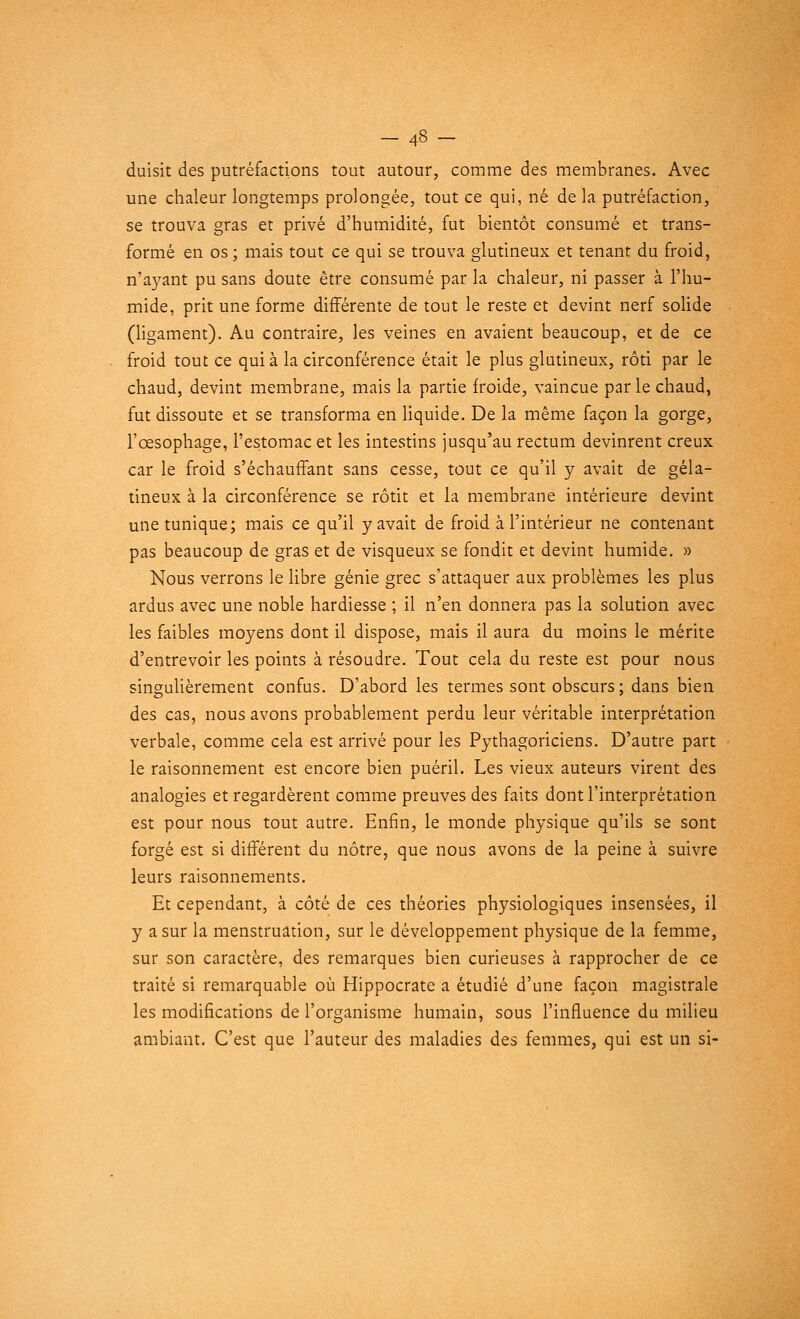 duisit des putréfactions tout autour, comme des membranes. Avec une chaleur longtemps prolongée, tout ce qui, né de la putréfaction, se trouva gras et privé d'humidité, fut bientôt consumé et trans- formé en os ; mais tout ce qui se trouva glutineux et tenant du froid, n'ayant pu sans doute être consumé par la chaleur, ni passer à l'hu- mide, prit une forme différente de tout le reste et devint nerf solide (ligament). Au contraire, les veines en avaient beaucoup, et de ce froid tout ce qui à la circonférence était le plus glutineux, rôti par le chaud, devint membrane, mais la partie froide, vaincue par le chaud, fut dissoute et se transforma en liquide. De la même façon la gorge, l'œsophage, l'estomac et les intestins jusqu'au rectum devinrent creux car le froid s'échaufFant sans cesse, tout ce qu'il y avait de géla- tineux à la circonférence se rôtit et la membrane intérieure devint une tunique; mais ce qu'il y avait de froid à l'intérieur ne contenant pas beaucoup de gras et de visqueux se fondit et devint humide. » Nous verrons le libre génie grec s'attaquer aux problèmes les plus ardus avec une noble hardiesse ; il n'en donnera pas la solution avec les faibles moyens dont il dispose, mais il aura du moins le mérite d'entrevoir les points à résoudre. Tout cela du reste est pour nous singulièrement confus. D'abord les termes sont obscurs ; dans bien des cas, nous avons probablement perdu leur véritable interprétation verbale, comme cela est arrivé pour les Pythagoriciens. D'autre part le raisonnement est encore bien puéril. Les vieux auteurs virent des analogies et regardèrent comme preuves des faits dont l'interprétation est pour nous tout autre. Enfin, le monde physique qu'ils se sont forgé est si différent du nôtre, que nous avons de la peine à suivre leurs raisonnements. Et cependant, à côté de ces théories physiologiques insensées, il y a sur la menstruation, sur le développement physique de la femme, sur son caractère, des remarques bien curieuses à rapprocher de ce traité si remarquable où Hippocrate a étudié d'une façon magistrale les modifications de l'organisme humain, sous l'influence du milieu ambiant. C'est que l'auteur des maladies des femmes, qui est un si-