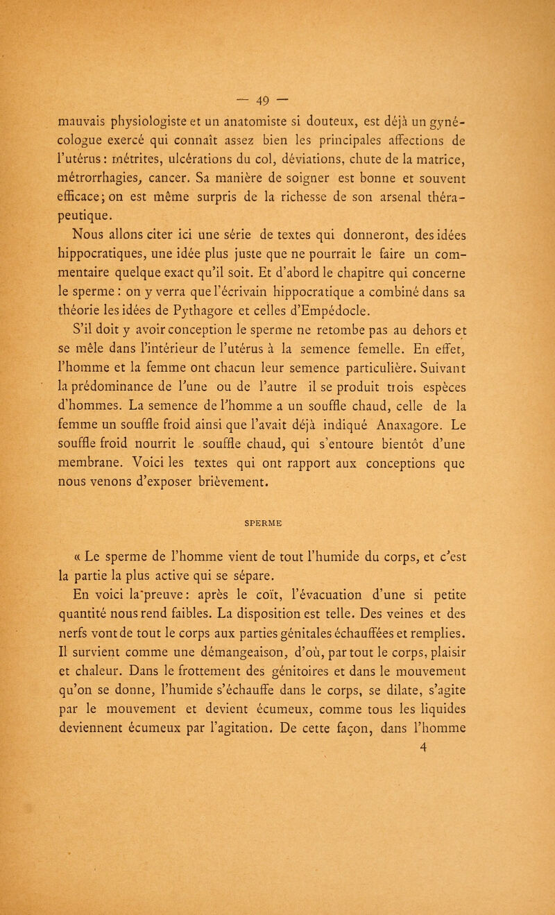 mauvais physiologiste et un anatomiste si douteux, est déjà un gyné- cologue exercé qui connaît assez bien les principales affections de l'utérus: métrites, ulcérations du col, déviations, chute de la matrice, métrorrhagies, cancer. Sa manière de soigner est bonne et souvent efficace; on est même surpris de la richesse de son arsenal théra- peutique. Nous allons citer ici une série de textes qui donneront, des idées hippocratiques, une idée plus juste que ne pourrait le faire un com- mentaire quelque exact qu'il soit. Et d'abord le chapitre qui concerne le sperme : on y verra que l'écrivain hippocratique a combiné dans sa théorie les idées de Pythagore et celles d'Empédocle. S'il doit y avoir conception le sperme ne retombe pas au dehors et se mêle dans l'intérieur de l'utérus à la semence femelle. En effet, l'homme et la femme ont chacun leur semence particulière. Suivant la prédominance de l'une ou de l'autre il se produit trois espèces d'hommes. La semence de l'homme a un souffle chaud, celle de la femme un souffle froid ainsi que l'avait déjà indiqué Anaxagore. Le souffle froid nourrit le souffle chaud, qui s'entoure bientôt d'une membrane. Voici les textes qui ont rapport aux conceptions que nous venons d'exposer brièvement. SPERME « Le sperme de l'homme vient de tout l'humide du corps, et c'est la partie la plus active qui se sépare. En voici la'preuve : après le coït, l'évacuation d'une si petite quantité nous rend faibles. La disposition est telle. Des veines et des nerfs vont de tout le corps aux parties génitales échauffées et remplies. Il survient comme une démangeaison, d'où, partout le corps, plaisir et chaleur. Dans le frottement des génitoires et dans le mouvement qu'on se donne, l'humide s'échauffe dans le corps, se dilate, s'agite par le mouvement et devient écumeux, comme tous les liquides deviennent écumeux par l'agitation. De cette façon, dans l'homme 4