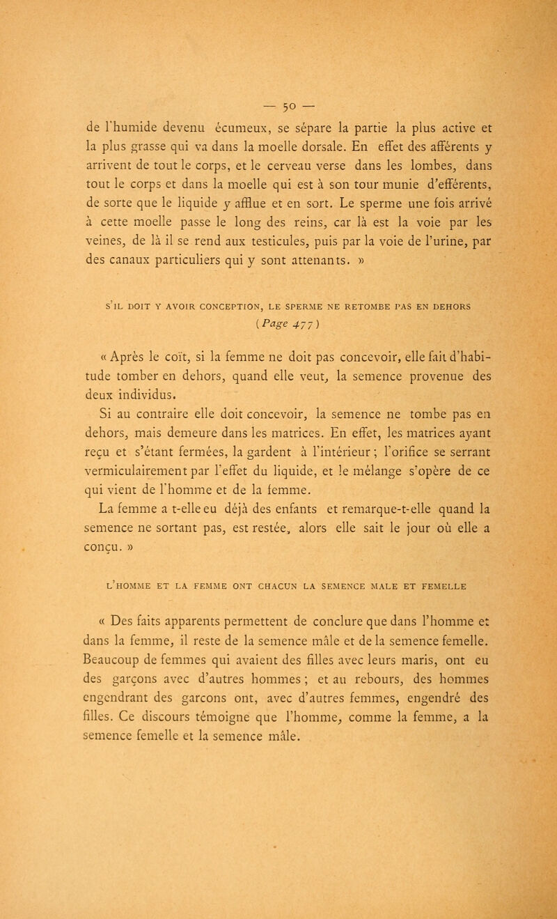 de l'humide devenu écumeux, se sépare la partie la plus active et la plus grasse qui va dans la moelle dorsale. En effet des afférents y arrivent de tout le corps, et le cerveau verse dans les lombes, dans tout le corps et dans la moelle qui est à son tour munie différents, de sorte que le liquide y afflue et en sort. Le sperme une fois arrivé à cette moelle passe le long des reins, car là est la voie par les veines, de là il se rend aux testicules, puis par la voie de l'urine, par des canaux particuliers qui y sont attenants. » s'il doit y avoir conception, le sperme ne retombe pas en dehors [Page 47y) « Après le coït, si la femme ne doit pas concevoir, elle fait d'habi- tude tomber en dehors, quand elle veut, la semence provenue des deux individus. Si au contraire elle doit concevoir, la semence ne tombe pas en dehors, mais demeure dans les matrices. En effet, les matrices ayant reçu et s'étant fermées, la gardent à l'intérieur ; l'orifice se serrant vermiculairement par l'effet du liquide, et le mélange s'opère de ce qui vient de l'homme et de la femme. La femme a t-elleeu déjà des enfants et remarque-t-elle quand la semence ne sortant pas, est restée, alors elle sait le jour où elle a conçu. » L'HOMME ET LA FEMME ONT CHACUN LA SEMENCE MALE ET FEMELLE « Des faits apparents permettent de conclure que dans l'homme et dans la femme, il reste de la semence mâle et de la semence femelle. Beaucoup de femmes qui avaient des filles avec leurs maris, ont eu des garçons avec d'autres hommes ; et au rebours, des hommes engendrant des garçons ont, avec d'autres femmes, engendré des filles. Ce discours témoigne que l'homme, comme la femme, a la semence femelle et la semence mâle.