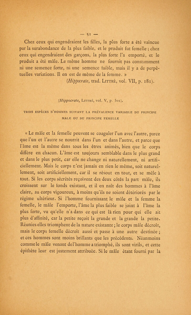 . Chez ceux qui engendraient les filles, la plus forte a été vaincue par la surabondance de la plus faible, et le produit fut femelle ; chez ceux qui engendraient des garçons, la plus forte l'a emporté, et le produit a été mâle. Le même homme ne fournit pas constamment ni une semence forte, ni une semence faible, mais il y a de perpé- tuelles variations. Il en est de même delà femme. » {Hippocrate, trad. Littrè, vol. VII, p. 181). (Hippocrate, Littré, vol. V, p. 5oi). TROIS ESPÈCES d'hOMMES SUIVANT LA PRÉVALENCE VARIABLE DU PRINCIPE MALE OU DU PRINCIPE FEMELLE « Le mâle et la femelle peuvent se coaguler l'un avec l'autre, parce que l'un et l'autre se nourrit dans l'un et dans l'autre, et parce que l'âme est la même dans tous les êtres animés, bien que le corps diffère en chacun. L'âme est toujours semblable dans le plus grand et dans le plus petit, car elle ne change ni naturellement, ni artifi- ciellement. Mais le corps n'est jamais en rien le même, soit naturel- lement, soit artificiellement, car il se résout en tout, et se mêle à tout. Si les corps sécrétés reçoivent des deux côtés la part mâle, ils croissent sur le fonds existant, et il en naît des hommes à l'âme claire, au corps vigoureux, à moins qu'ils ne soient détériorés par le régime ultérieur. Si l'homme fournissant le mâle et la femme la femelle, le mâle l'emporte, l'âme la plus faible se joint à l'âme la plus forte, vu qu'elle n'a dans ce qui est là rien pour qui elle ait plus d'affinité, car la petite reçoit la grande et la grande la petite. Réunies elles triomphent de la nature existante ; le corps mâle décroît, mais le corps femelle décroît aussi et passe à une autre destinée ; et ces hommes sont moins brillants que les précédents. Néanmoins comme le mâle venant del'homme a triomphé, ils sont virils, et cette épithète leur est justement attribuée. Si le mâle étant fourni par la