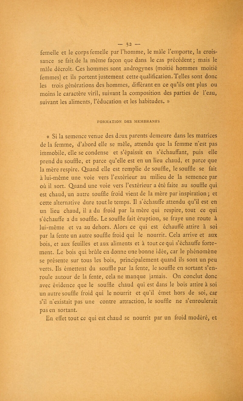 femelle et le corps femelle par l'homme, le mâle l'emporte, la crois- sance se fait de la même façon que dans le cas précédent; mais le mâle décroît. Ces hommes sont androgynes (moitié hommes moitié femmes) et ils portent justement cette qualification. Telles sont donc les trois générations des hommes, différant en ce qu'ils ont plus ou moins le caractère viril, suivant la composition des parties de l'eau, suivant les aliments, l'éducation et les habitudes. » FORMATION DES MEMBRANES « Si la semence venue des deux parents demeure dans les matrices de la femme, d'abord elle se mêle, attendu que la femme n'est pas immobile, elle se condense et s'épaissit en s'échauffant, puis elle prend du souffle, et parce qu'elle est en un lieu chaud, et parce que la mère respire. Quand elle est remplie de souffle, le souffle se fait à lui-même une voie vers l'extérieur au milieu de la semence par où il sort. Quand une voie vers l'extérieur a été faite au souffle qui est chaud, un autre souffle froid vient de la mère par inspiration ; et cette alternative dure tout le temps. Il s'échauffe attendu qu'il est en un lieu chaud, il a du froid par la mère qui respire, tout ce qui s'échauffe a du souffle. Le souffle fait éruption, se fraye une route à lui-même et va au dehors. Alors ce qui est échauffé attire à soi par la fente un autre souffle froid qui le nourrit. Cela arrive et aux bois, et aux feuilles et aux aliments et à tout ce qui s'échauffe forte- ment. Le bois qui brûle en donne une bonne idée, car le phénomène se présente sur tous les bois, principalement quand ils sont un peu verts. Ils émettent du souffle par la fente, le souffle en sortant s'en- roule autour de la fente, cela ne manque jamais. On conclut donc avec évidence que le souffle chaud qui est dans le bois attire à soi un autre souffle froid qui le nourrit et qu'il émet hors de soi, car s'il n'existait pas une contre attraction, le souffle ne s'enroulerait pas en sortant. En effet tout ce qui est chaud se nourrit par un froid modéré, et