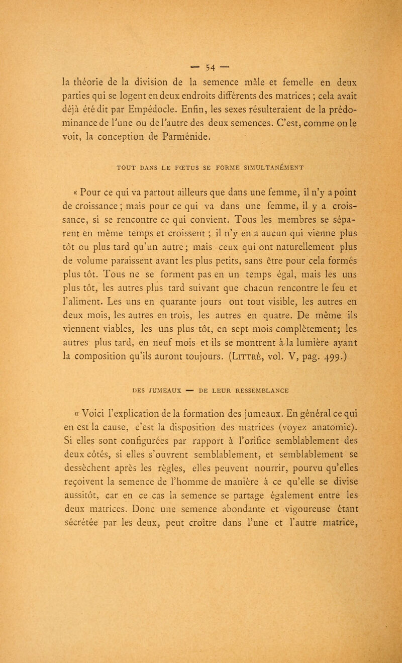 la théorie de la division de la semence mâle et femelle en deux parties qui se logent en deux endroits différents des matrices ; cela avait déjà été dit par Empédocle. Enfin, les sexes résulteraient de la prédo- minance de l'une ou de l'autre des deux semences. C'est, comme on le voit, la conception de Parménide. TOUT DANS LE FŒTUS SE FORME SIMULTANÉMENT « Pour ce qui va partout ailleurs que dans une femme, il n'y a point de croissance ; mais pour ce qui va dans une femme, il y a crois- sance, si se rencontre ce qui convient. Tous les membres se sépa- rent en même temps et croissent ; il n'y en a aucun qui vienne plus tôt ou plus tard qu'un autre ; mais ceux qui ont naturellement plus de volume paraissent avant les plus petits, sans être pour cela formés plus tôt. Tous ne se forment pas en un temps égal, mais les uns plus tôt, les autres plus tard suivant que chacun rencontre le feu et l'aliment. Les uns en quarante jours ont tout visible, les autres en deux mois, les autres en trois, les autres en quatre. De même ils viennent viables, les uns plus tôt, en sept mois complètement; les autres plus tard, en neuf mois et ils se montrent à la lumière ayant la composition qu'ils auront toujours. (Littré, vol. V, pag. 499.) DES JUMEAUX — DE LEUR RESSEMBLANCE « Voici l'explication de la formation des jumeaux. En général ce qui en est la cause, c'est la disposition des matrices (voyez anatomie). Si elles sont configurées par rapport à l'orifice semblablement des deux côtés, si elles s'ouvrent semblablement, et semblablement se dessèchent après les règles, elles peuvent nourrir, pourvu qu'elles reçoivent la semence de l'homme de manière à ce qu'elle se divise aussitôt, car en ce cas la semence se partage également entre les deux matrices. Donc une semence abondante et vigoureuse étant sécrétée par les deux, peut croître dans l'une et l'autre matrice,