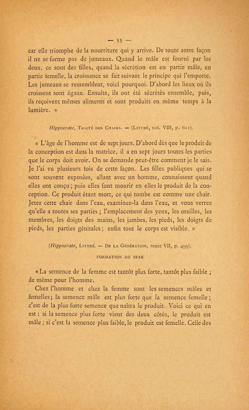 car elle triomphe de la nourriture qui y arrive. De toute autre façon il ne se forme pas de jumeaux. Quand le mâle est fourni par les deux, ce sont des filles, quand la sécrétion est en partie mâle, en partie femelle, la croissance se fait suivant le principe qui l'emporte. Les jumeaux se ressemblent, voici pourquoi. D'abord les lieux où ils croissent sont égaux. Ensuite, ils ont été sécrétés ensemble, puis, ils reçoivent mêmes aliments et sont produits en même temps à la lumière. » Hippocrate, Traité des Chairs. — (Littré, vol. VIII, p. 611). « L'âge de l'homme est de sept jours. D'abord dès que le produit de la conception est dans la matrice, il a en sept jours toutes les parties que le corps doit avoir. On se demande peut-être comment je le sais. Je l'ai-vu plusieurs fois de cette façon. Les filles publiques qui se sont souvent exposées, allant avec un homme, connaissent quand elles ont conçu ; puis elles font mourir en elles le produit de la con- ception. Ce produit étant mort, ce qui tombe est comme une chair. Jetez cette chair dans l'eau, examinez-la dans l'eau, et vous verrez qu'elle a toutes ses parties ; l'emplacement des yeux, les oreilles, les membres, les doigts des mains, les jambes, les pieds, les doigts de pieds, les parties génitales ; enfin tout le corps est visible. » (Hippocrate, Littré. — De la Génération, tome VII, p. 499). FORMATION DU SEXE «La semence de la femme est tantôt plus forte, tantôt plus faible ; de même pour l'homme. Chez l'homme et chez la femme sont les semences mâles et femelles ; la semence mâle est plus forte que la semence femelle ; c'est de la plus forte semence que naîtra le produit. Voici ce qui en est: si la semence plus forte vient des deux côtés, le produit est mâle ; si c'est la semence plus faible, le produit est femelle. Celle des