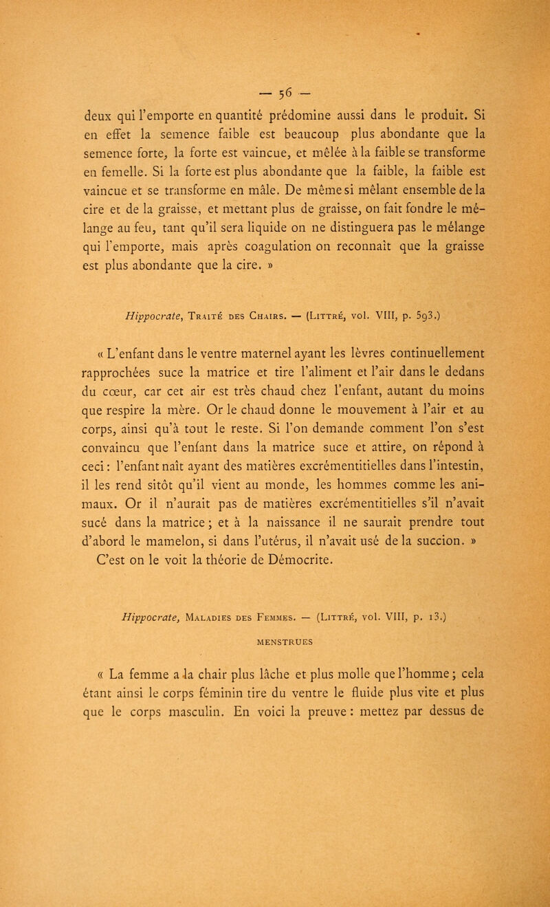 deux qui l'emporte en quantité prédomine aussi dans le produit. Si en effet la semence faible est beaucoup plus abondante que la semence forte, la forte est vaincue, et mêlée à la faible se transforme en femelle. Si la forte est plus abondante que la faible, la faible est vaincue et se transforme en mâle. De même si mêlant ensemble de la cire et de la graisse, et mettant plus de graisse, on fait fondre le mé- lange au feu, tant qu'il sera liquide on ne distinguera pas le mélange qui l'emporte, mais après coagulation on reconnaît que la graisse est plus abondante que la cire. » Hippocrate, Traité des Chairs. — (Littré, vol. VIII, p. 5g3.) « L'enfant dans le ventre maternel ayant les lèvres continuellement rapprochées suce la matrice et tire l'aliment et l'air dans le dedans du cœur, car cet air est très chaud chez l'enfant, autant du moins que respire la mère. Or le chaud donne le mouvement à l'air et au corps, ainsi qu'à tout le reste. Si l'on demande comment l'on s'est convaincu que l'enfant dans la matrice suce et attire, on répond à ceci: l'enfant naît ayant des matières excrémentitielles dans l'intestin, il les rend sitôt qu'il vient au monde, les hommes comme les ani- maux. Or il n'aurait pas de matières excrémentitielles s'il n'avait sucé dans la matrice ; et à la naissance il ne saurait prendre tout d'abord le mamelon, si dans l'utérus, il n'avait usé delà succion. » C'est on le voit la théorie de Démocrite. Hippocrate, Maladies des Femmes. — (Littré, vol. VIII, p. i3.) MENSTRUES « La femme a Ja chair plus lâche et plus molle que l'homme ; cela étant ainsi le corps féminin tire du ventre le fluide plus vite et plus que le corps masculin. En voici la preuve : mettez par dessus de