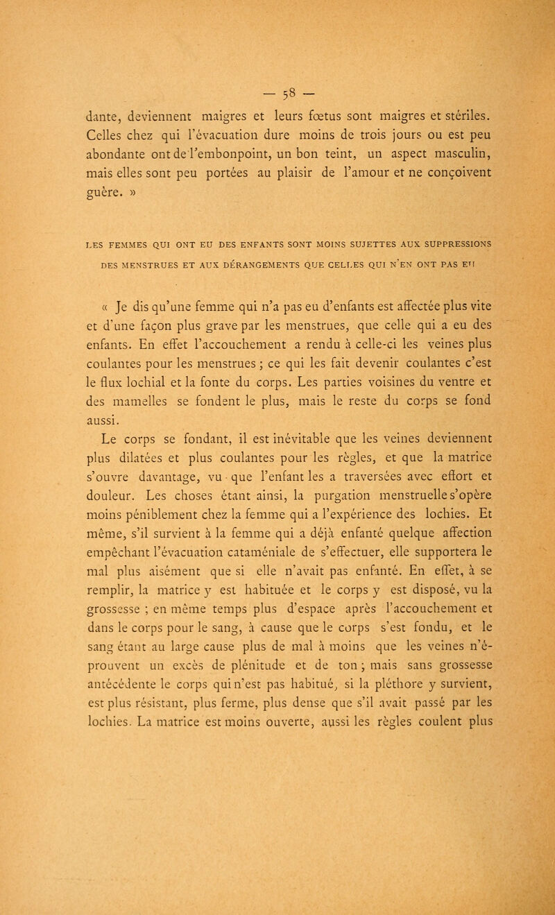 dante, deviennent maigres et leurs fœtus sont maigres et stériles. Celles chez qui l'évacuation dure moins de trois jours ou est peu abondante ont de l'embonpoint, un bon teint, un aspect masculin, mais elles sont peu portées au plaisir de l'amour et ne conçoivent guère. » LES FEMMES QUI ONT EU DES ENFANTS SONT MOINS SUJETTES AUX SUPPRESSIONS DES MENSTRUES ET AUX DÉRANGEMENTS QUE CELLES QUI N'EN ONT PAS EU « Je dis qu'une femme qui n'a pas eu d'enfants est affectée plus vite et d'une façon plus grave par les menstrues, que celle qui a eu des enfants. En effet l'accouchement a rendu à celle-ci les veines plus coulantes pour les menstrues ; ce qui les fait devenir coulantes c'est le flux lochial et la fonte du corps. Les parties voisines du ventre et des mamelles se fondent le plus, mais le reste du corps se fond aussi. Le corps se fondant, il est inévitable que les veines deviennent plus dilatées et plus coulantes pour les règles, et que la matrice s'ouvre davantage, vu • que l'enfant les a traversées avec effort et douleur. Les choses étant ainsi, la purgation menstruelle s'opère moins péniblement chez la femme qui a l'expérience des lochies. Et même, s'il survient à la femme qui a déjà enfanté quelque affection empêchant l'évacuation cataméniale de s'effectuer, elle supportera le mal plus aisément que si elle n'avait pas enfanté. En effet, à se remplir, la matrice y est habituée et le corps y est disposé, vu la grossesse ; en même temps plus d'espace après l'accouchement et dans le corps pour le sang, à cause que le corps s'est fondu, et le sang étant au large cause plus de mal à moins que les veines n'é- prouvent un excès de plénitude et de ton ; mais sans grossesse antécédente le corps qui n'est pas habitué, si la pléthore y survient, est plus résistant, plus ferme, plus dense que s'il avait passé par les lochies. La matrice est moins ouverte, aussi les règles coulent plus