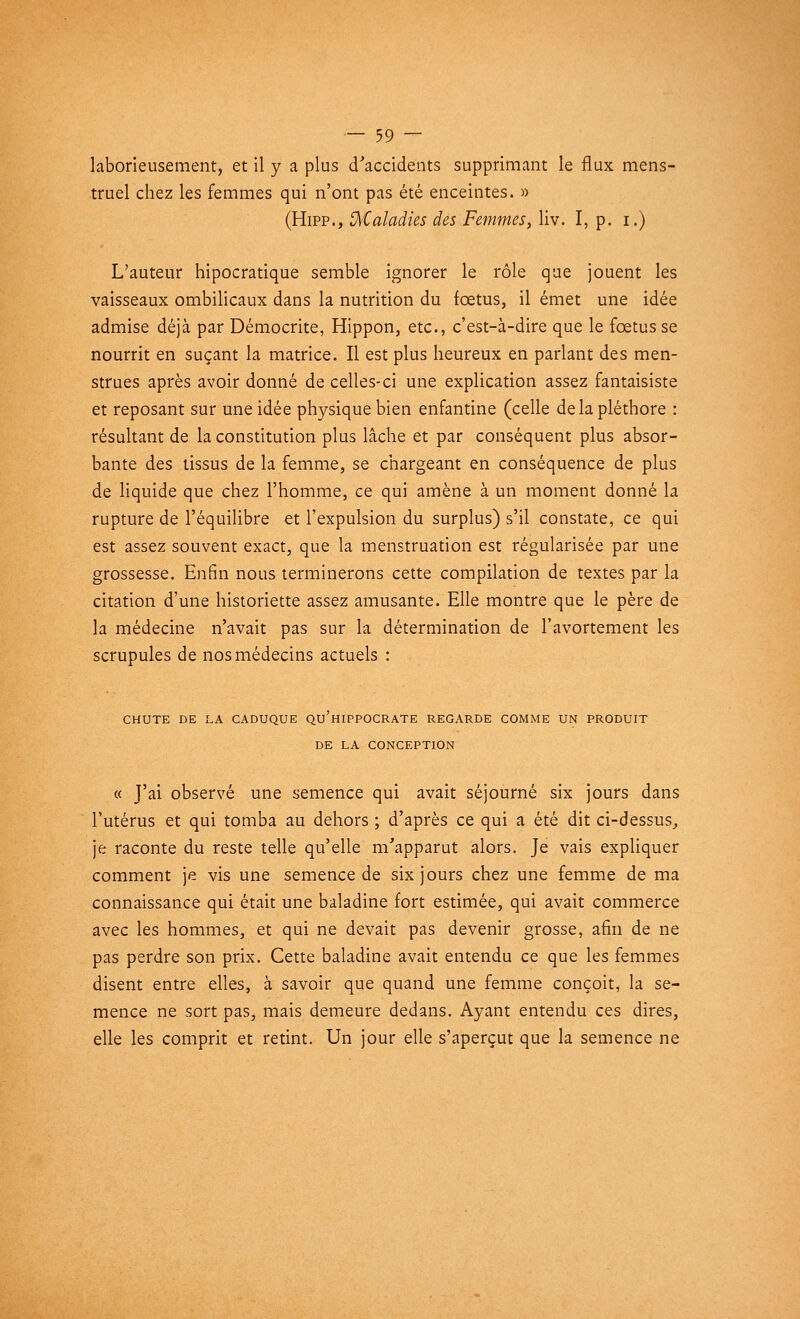 laborieusement, et il y a plus d'accidents supprimant le flux mens- truel chez les femmes qui n'ont pas été enceintes. » (Hipp., Maladies des Femmes, liv. I, p. i.) L'auteur hipocratique semble ignorer le rôle que jouent les vaisseaux ombilicaux dans la nutrition du fœtus, il émet une idée admise déjà par Démocrite, Hippon, etc., c'est-à-dire que le fœtus se nourrit en suçant la matrice. Il est plus heureux en parlant des men- strues après avoir donné de celles-ci une explication assez fantaisiste et reposant sur une idée physique bien enfantine (celle de la pléthore : résultant de la constitution plus lâche et par conséquent plus absor- bante des tissus de la femme, se chargeant en conséquence de plus de liquide que chez l'homme, ce qui amène à un moment donné la rupture de l'équilibre et l'expulsion du surplus) s'il constate, ce qui est assez souvent exact, que la menstruation est régularisée par une grossesse. Enfin nous terminerons cette compilation de textes par la citation d'une historiette assez amusante. Elle montre que le père de la médecine n'avait pas sur la détermination de l'avortement les scrupules de nos médecins actuels : CHUTE DE LA CADUQUE QU'HIPPOCRATE REGARDE COMME UN PRODUIT DE LA CONCEPTION « J'ai observé une semence qui avait séjourné six jours dans l'utérus et qui tomba au dehors ; d'après ce qui a été dit ci-dessus, je raconte du reste telle qu'elle m'apparut alors. Je vais expliquer comment je vis une semence de six jours chez une femme de ma connaissance qui était une baladine fort estimée, qui avait commerce avec les hommes, et qui ne devait pas devenir grosse, afin de ne pas perdre son prix. Cette baladine avait entendu ce que les femmes disent entre elles, à savoir que quand une femme conçoit, la se- mence ne sort pas, mais demeure dedans. Ayant entendu ces dires, elle les comprit et retint. Un jour elle s'aperçut que la semence ne