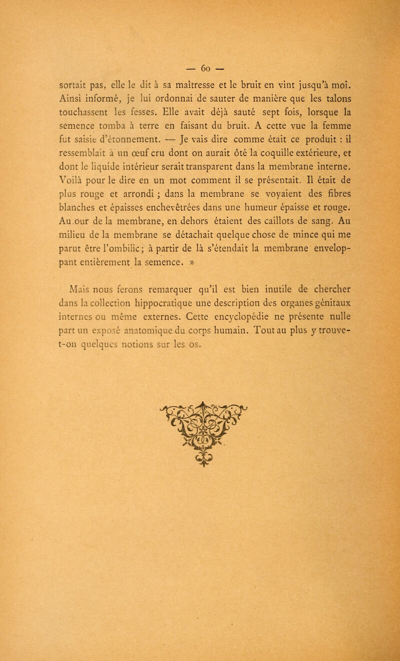 sortait pas, elle le dit à sa maîtresse et le bruit en vint jusqu'à moi. Ainsi informé, je lui ordonnai de sauter de manière que les talons touchassent les fesses. Elle avait déjà sauté sept fois, lorsque la semence tomba à terre en faisant du bruit. A cette vue la femme fut saisie d'étonnement. — Je vais dire comme était ce produit : il ressemblait à un œuf cru dont on aurait ôté la coquille extérieure, et dont le liquide intérieur serait transparent dans la membrane interne. Voilà pour le dire en un mot comment il se présentait. Il était de plus rouge et arrondi ; dans la membrane se voyaient des fibres blanches et épaisses enchevêtrées dans une humeur épaisse et rouge. Au.our delà membrane, en dehors étaient des caillots de sang. Au milieu de la membrane se détachait quelque chose de mince qui me parut être l'ombilic; à partir de là s'étendait la membrane envelop- pant entièrement la semence. » Mais nous ferons remarquer qu'il est bien inutile de chercher dans la collection hippocratique une description des organes génitaux internes ou même externes. Cette encyclopédie ne présente nulle part un exposé anatomiquedu corps humain. Tout au plus y trouve- t-on quelques notions sur les os.