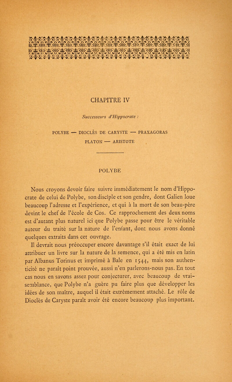 \m$mmmn& CHAPITRE IV Successeurs d'Hippocrate : POLYBE — DIOCLÈS DE CARYSTE — PRAXAGORAS PLATON — ARISTOTE POLYBE Nous croyons devoir faire suivre immédiatement le nom d'Hippo- crate de celui de Polybe, son disciple et son gendre, dont Galien loue beaucoup l'adresse et l'expérience, et qui à la mort de son beau-père devint le chef de l'école de Cos. Ce rapprochement des deux noms est d'autant plus naturel ici que Polybe passe pour être le véritable auteur du traité sur la nature de l'enfant, dont nous avons donné quelques extraits dans cet ouvrage. Il devrait nous préoccuper encore davantage s'il était exact de lui attribuer un livre sur la nature de la semence, qui a été mis en latin par Albanus Torinus et imprimé à Baie en 1544, mais son authen- ticité ne paraît point prouvée, aussi n'en parlerons-nous pas. En tout cas nous en savons assez pour conjecturer, avec beaucoup de vrai- semblance, que Polybe n'a guère pu faire plus que développer les idées de son maître, auquel il était extrêmement attaché. Le rôle de Dioclès de Caryste paraît avoir été encore beaucoup plus important.