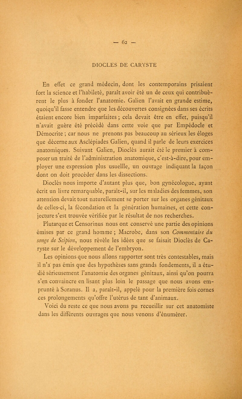 DIOCLES DE CARYSTE En effet ce grand médecin, dont les contemporains prisaient fort la science et l'habileté, paraît avoir été un de ceux qui contribuè- rent le plus à fonder l'anatomie. Galien l'avait en grande estime, quoiqu'il fasse entendre que les découvertes consignées dans ses écrits étaient encore bien imparfaites ; cela devait être en effet, puisqu'il n'avait guère été précédé dans cette voie que par Empédocle et Démocrite ; car nous ne prenons pas beaucoup au sérieux les éloges que décerneaux Asclépiades Galien, quand il parle de leurs exercices anatomiques. Suivant Galien, Dioclès aurait été le premier à com- poser un traité de l'administration anatomique, c'est-à-dire, pour em- ployer une expression plus usuellle, un ouvrage indiquant la façon dont on doit procéder dans les dissections. Dioclès nous importe d'autant plus que, bon gynécologue, ayant écrit un livre remarquable, paraît-il, sur les maladies des femmes, son attention devait tout naturellement se porter sur les organes génitaux de celles-ci, la fécondation et la génération humaines, et cette con- jecture s'est trouvée vérifiée par le résultat de nos recherches. Plutarque et Censorinus nous ont conservé une partie des opinions émises par ce grand homme ; Macrobe, dans son Commentaire du songe de Scipion, nous révèle les idées que se faisait Dioclès de Ca- ryste sur le développement de l'embryon. Les opinions que nous allons rapporter sont très contestables, mais il n'a' pas émis que des hypothèses sans grands fondements, il a étu- dié sérieusement l'anatomie des organes génitaux, ainsi qu'on pourra s'en convaincre en lisant plus loin le passage que nous avons em- prunté à Soranus. Il a, paraît-il, appelé pour la première fois cornes ces prolongements qu'offre l'utérus de tant d'animaux. Voici du reste ce que nous avons pu recueillir sur cet anatomiste dans les différents ouvrages que nous venons d'énumérer.