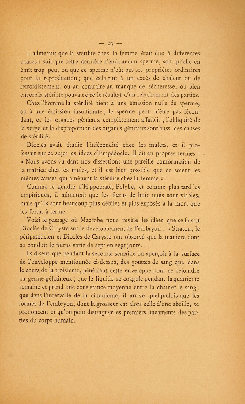 Il admettait que la stérilité chez la femme était due à différentes causes: soit que cette dernière n'émît aucun sperme, soit qu'elle en émît trop peu, ou que ce sperme n'eût pas ses propriétés ordinaires pour la reproduction; que cela tint à un excès de chaleur ou de refroidissement, ou au contraire au manque de sécheresse, ou bien encore la stérilité pouvait être le résultat d'un relâchement des parties. Chez l'homme la stérilité tient à une émission nulle de sperme, ou à une émission insuffisante ; le sperme peut n'être pas fécon- dant, et les organes génitaux complètement affaiblis ; l'obliquité de la verge et la disproportion des organes génitaux sont aussi des causes de stérilité. Dioclès avait étudié l'infécondité chez les mulets, et il pro- fessait sur ce sujet les idées d'Empédocle. Il dit en propres termes : « Nous avons vu dans nos dissections une pareille conformation de la matrice chez les mules, et il est bien possible que ce soient les mêmes causes qui amènent la stérilité chez la femme ». Comme le gendre d'Hippocrate, Polybe, et comme plus tard les empiriques, il admettait que les foetus de huit mois sont viables, mais qu'ils sont heaucoup plus débiles et plus exposés à la mort que les fœtus à terme. Voici le passage où Macrobe nous révèle les idées que se faisait Dioclès de Caryste sur le développement de l'embryon : « Straton, le péripatéticien et Dioclès de Caryste ont observé que la manière dont se conduit le fœtus varie de sept en sept jours. Ils disent que pendant la seconde semaine on aperçoit à la surface de l'enveloppe mentionnée ci-dessus, des gouttes de sang qui, dans le cours de la troisième, pénètrent cette enveloppe pour se rejoindte au germe gélatineux ; que le liquide se coagule pendant la quatrième semaine et prend une consistance moyenne entre la chair et le sang; que dans l'intervalle de la cinquième, il arrive quelquefois que les formes de l'embryon, dont la grosseur est alors celle d'une abeille, se prononcent et qu'on peut distinguer les premiers linéaments des par- ties du corps humain.