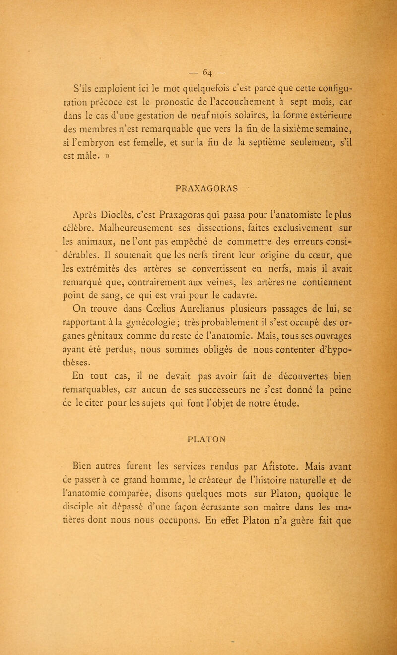 S'ils emploient ici le mot quelquefois c'est parce que cette configu- ration précoce est le pronostic de l'accouchement à sept mois, car dans le cas d'une gestation de neuf mois solaires, la forme extérieure des membres n'est remarquable que vers la fin de la sixième semaine, si l'embryon est femelle, et sur la fin de la septième seulement, s'il est mâle. » PRAXAGORAS Après Dioclès, c'est Praxagoras qui passa pour l'anatomiste le plus célèbre. Malheureusement- ses dissections, faites exclusivement sur les animaux, ne l'ont pas empêché de commettre des erreurs consi- dérables. Il soutenait que les nerfs tirent leur origine du cœur, que les extrémités des artères se convertissent en nerfs, mais il avait remarqué que, contrairement aux veines, les artères ne contiennent point de sang, ce qui est vrai pour le cadavre. On trouve dans Cœlius Aurelianus plusieurs passages de lui, se rapportant à la gynécologie; très probablement il s'est occupé des or- ganes génitaux comme du reste de l'anatomie. Mais, tous ses ouvrages ayant été perdus, nous sommes obligés de nous contenter d'hypo- thèses. En tout cas, il ne devait pas avoir fait de découvertes bien remarquables, car aucun de ses successeurs ne s'est donné la peine de le citer pour les sujets qui font l'objet de notre étude. PLATON Bien autres furent les services rendus par Aristote. Mais avant de passer à ce grand homme, le créateur de l'histoire naturelle et de l'anatomie comparée, disons quelques mots sur Platon, quoique le disciple ait dépassé d'une façon écrasante son maître dans les ma- tières dont nous nous occupons. En effet Platon n'a guère fait que