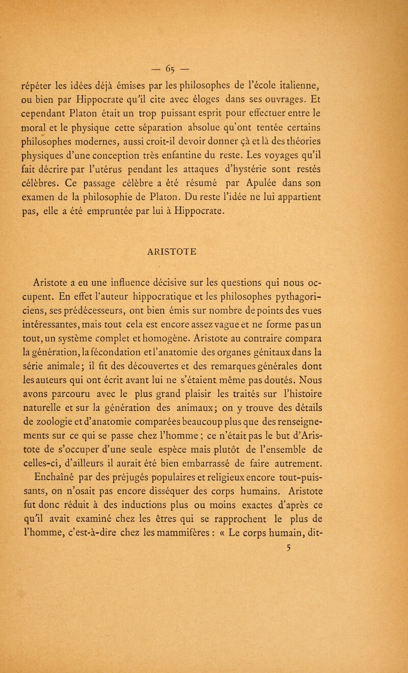 -65 - répéter les idées déjà émises par les philosophes de l'école italienne, ou bien par Hippocrate qu'il cite avec éloges dans ses ouvrages. Et cependant Platon était un trop puissant esprit pour effectuer entre le moral et le physique cette séparation absolue qu'ont tentée certains philosophes modernes, aussi croit-il devoir donner çà et là des théories physiques d'une conception très enfantine du reste. Les voyages qu'il fait décrire par l'utérus pendant les attaques d'hystérie sont restés célèbres. Ce passage célèbre a été résumé par Apulée dans son examen de la philosophie de Platon. Du reste l'idée ne lui appartient pas, elle a été empruntée par lui à Hippocrate. ARISTOTE Aristote a eu une influence décisive sur les questions qui nous oc- cupent. En effet l'auteur hippocratique et les philosophes pythagori- ciens, ses prédécesseurs, ont bien émis sur nombre de points des vues intéressantes, mais tout cela est encore assez vague et ne forme pas un tout, un S}',stème complet et homogène. Aristote au contraire compara la génération, la fécondation etl'anatomie des organes génitaux dans la série animale; il fit des découvertes et des remarques générales dont les auteurs qui ont écrit avant lui ne s'étaient, même pas doutés. Nous avons parcouru avec le plus grand plaisir les traités sur l'histoire naturelle et sur la génération des animaux; on y trouve des détails de zoologie et d'anatomie comparées beaucoup plus que des renseigne- ments sur ce qui se passe chez l'homme ; ce n'était pas le but d'Aris- tote de s'occuper d'une seule espèce mais plutôt de l'ensemble de celles-ci, d'ailleurs il aurait été bien embarrassé de faire autrement. Enchaîné par des préjugés populaires et religieux encore tout-puis- sants, on n'osait pas encore disséquer des corps humains. Aristote fut donc réduit à des inductions plus ou moins exactes d'après ce qu'il avait examiné chez les êtres qui se rapprochent le plus de l'homme, c'est-à-dire chez les mammifères : « Le corps humain, dit- 5