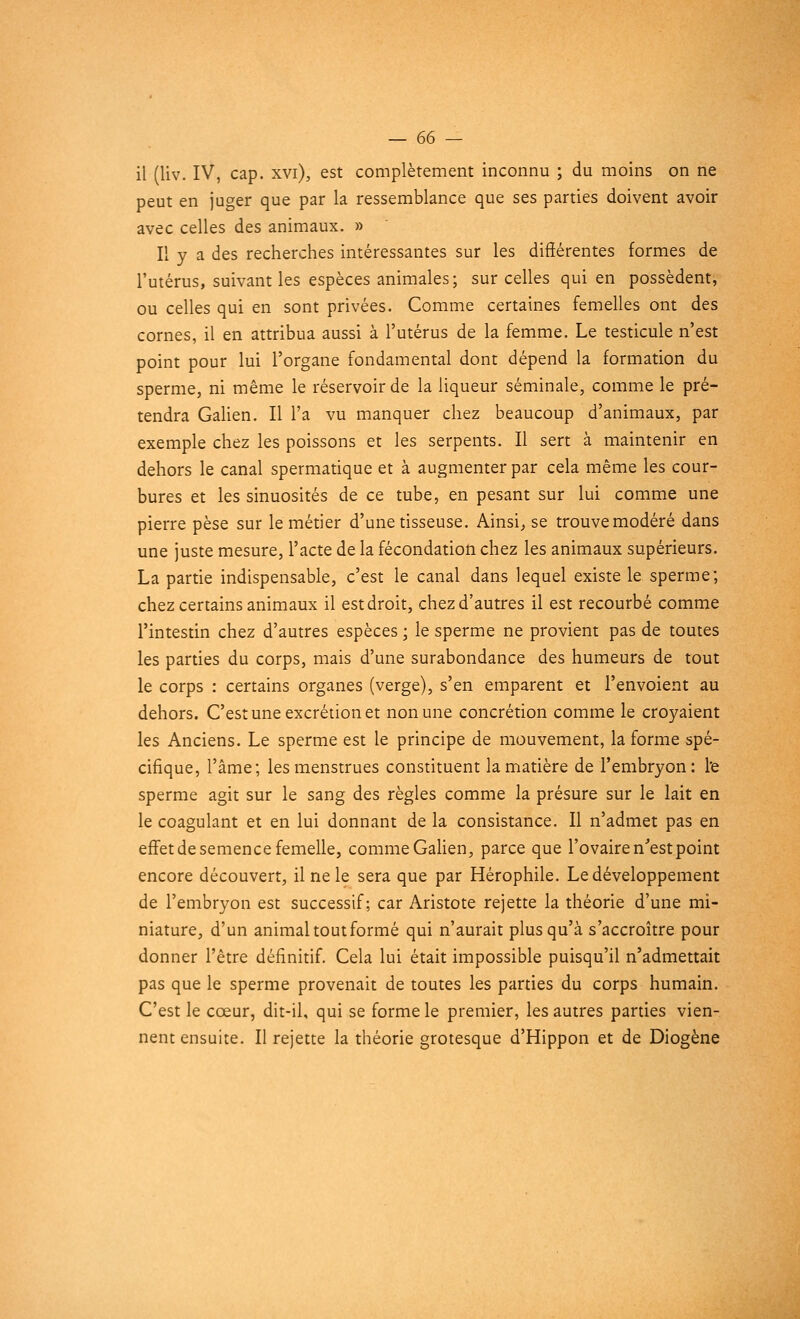 ii (liv. IV, cap. xvi), est complètement inconnu ; du moins on ne peut en juger que par la ressemblance que ses parties doivent avoir avec celles des animaux. » Il y a des recherches intéressantes sur les différentes formes de l'utérus, suivant les espèces animales; sur celles qui en possèdent, ou celles qui en sont privées. Comme certaines femelles ont des cornes, il en attribua aussi à l'utérus de la femme. Le testicule n'est point pour lui l'organe fondamental dont dépend la formation du sperme, ni même le réservoir de la liqueur séminale, comme le pré- tendra Galien. Il l'a vu manquer chez beaucoup d'animaux, par exemple chez les poissons et les serpents. Il sert à maintenir en dehors le canal spermatique et à augmenter par cela même les cour- bures et les sinuosités de ce tube, en pesant sur lui comme une pierre pèse sur le métier d'une tisseuse. Ainsi, se trouve modéré dans une juste mesure, l'acte de la fécondation chez les animaux supérieurs. La partie indispensable, c'est le canal dans lequel existe le sperme; chez certains animaux il est droit, chez d'autres il est recourbé comme l'intestin chez d'autres espèces ; le sperme ne provient pas de toutes les parties du corps, mais d'une surabondance des humeurs de tout le corps : certains organes (verge), s'en emparent et l'envoient au dehors. C'est une excrétion et non une concrétion comme le croyaient les Anciens. Le sperme est le principe de mouvement, la forme spé- cifique, l'âme; les menstrues constituent la matière de l'embryon: l'e sperme agit sur le sang des règles comme la présure sur le lait en le coagulant et en lui donnant de la consistance. Il n'admet pas en effet de semence femelle, comme Galien, parce que l'ovaire n'est point encore découvert, il ne le sera que par Hérophile. Le développement de l'embryon est successif; car Aristote rejette la théorie d'une mi- niature, d'un animal tout formé qui n'aurait plus qu'à s'accroître pour donner l'être définitif. Cela lui était impossible puisqu'il n'admettait pas que le sperme provenait de toutes les parties du corps humain. C'est le cœur, dit-il, qui se forme le premier, les autres parties vien- nent ensuite. Il rejette la théorie grotesque d'Hippon et de Diogène