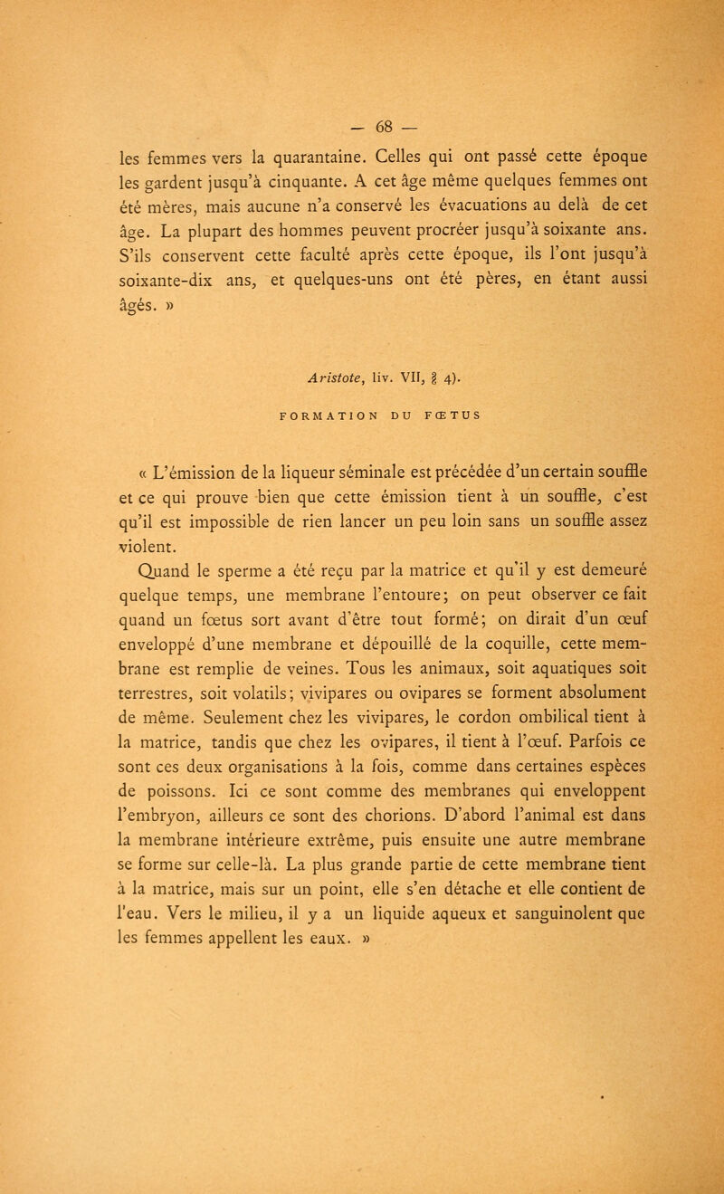 les femmes vers la quarantaine. Celles qui ont passé cette époque les gardent jusqu'à cinquante. A cet âge même quelques femmes ont été mères, mais aucune n'a conservé les évacuations au delà de cet âge. La plupart des hommes peuvent procréer jusqu'à soixante ans. S'ils conservent cette faculté après cette époque, ils l'ont jusqu'à soixante-dix ans, et quelques-uns ont été pères, en étant aussi âgés. » Aristote, liv. VII, § 4). FORMATION DU FŒTUS « L'émission de la liqueur séminale est précédée d'un certain souffle et ce qui prouve bien que cette émission tient à un souffle, c'est qu'il est impossible de rien lancer un peu loin sans un souffle assez violent. Quand le sperme a été reçu par la matrice et qu'il y est demeuré quelque temps, une membrane l'entoure; on peut observer ce fait quand un fœtus sort avant d'être tout formé; on dirait d'un œuf enveloppé d'une membrane et dépouillé de la coquille, cette mem- brane est remplie de veines. Tous les animaux, soit aquatiques soit terrestres, soit volatils ; vivipares ou ovipares se forment absolument de même. Seulement chez les vivipares, le cordon ombilical tient à la matrice, tandis que chez les ovipares, il tient à l'œuf. Parfois ce sont ces deux organisations à la fois, comme dans certaines espèces de poissons. Ici ce sont comme des membranes qui enveloppent l'embryon, ailleurs ce sont des chorions. D'abord l'animal est dans la membrane intérieure extrême, puis ensuite une autre membrane se forme sur celle-là. La plus grande partie de cette membrane tient à la matrice, mais sur un point, elle s'en détache et elle contient de l'eau. Vers le milieu, il y a un liquide aqueux et sanguinolent que les femmes appellent les eaux. »