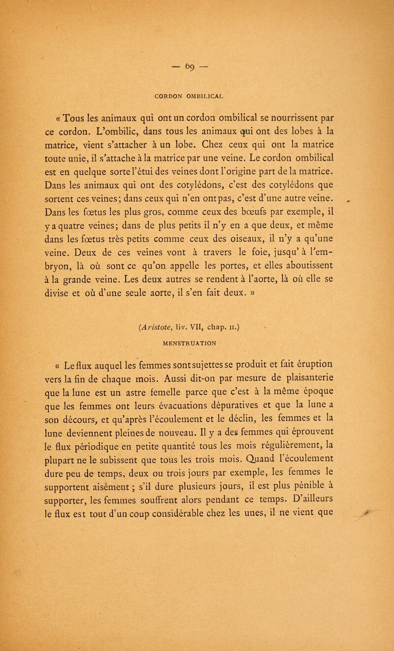 CORDON OMBILICAL « Tous les animaux qui ont un cordon ombilical se nourrissent par ce cordon. L'ombilic, dans tous les animaux qui ont des lobes à la matrice, vient s'attacher à un lobe. Chez ceux qui ont la matrice toute unie, il s'attache à la matrice par une veine. Le cordon ombilical est en quelque sorte l'étui des veines dont l'origine part de la matrice. Dans les animaux qui ont des cotylédons, c'est des cotylédons que sortent ces veines; dans ceux qui n'en ont pas, c'est d'une autre veine. Dans les fœtus les plus gros, comme ceux des bœufs par exemple, il y a quatre veines; dans de plus petits il n'y en a que deux, et même dans les fœtus très petits comme ceux des oiseaux, il n'y a qu'une veine. Deux de ces veines vont à travers le foie, jusqu' à l'em- bryon, là où sont ce qu'on appelle les portes, et elles aboutissent à la grande veine. Les deux autres se rendent à l'aorte, là où elle se divise et où d'une seule aorte, il s'en fait deux. » (Aristote, liv. VII, chap. n.) MENSTRUATION « Le flux auquel les femmes sontsujettesse produit et fait éruption vers la fin de chaque mois. Aussi dit-on par mesure de plaisanterie que la lune est un astre femelle parce que c'est à la même époque que les femmes ont leurs évacuations dépuratives et que la lune a son décours, et qu'après l'écoulement et le déclin, les femmes et la lune deviennent pleines de nouveau. Il y a des femmes qui éprouvent le flux périodique en petite quantité tous les mois régulièrement, la plupart ne le subissent que tous les trois mois. Quand l'écoulement dure peu de temps, deux ou trois jours par exemple, les femmes le supportent aisément ; s'il dure plusieurs jours, il est plus pénible à supporter, les femmes souffrent alors pendant ce temps. D'ailleurs le flux est tout d'un coup considérable chez les unes, il ne vient que