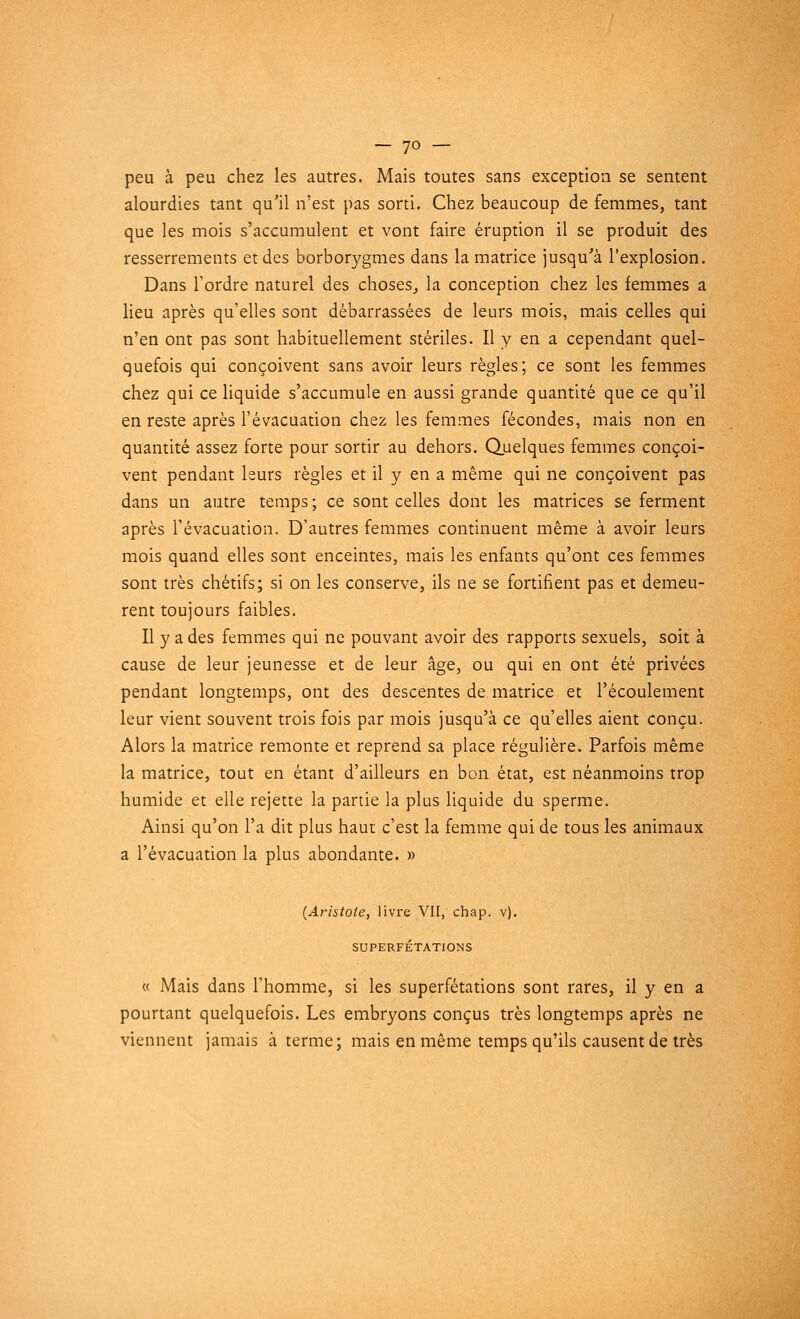 peu à peu chez les autres. Mais toutes sans exception se sentent alourdies tant qu'il n'est pas sorti. Chez beaucoup de femmes, tant que les mois s'accumulent et vont faire éruption il se produit des resserrements et des borborygmes dans la matrice jusqu'à l'explosion. Dans l'ordre naturel des choses, la conception chez les femmes a lieu après qu'elles sont débarrassées de leurs mois, mais celles qui n'en ont pas sont habituellement stériles. Il y en a cependant quel- quefois qui conçoivent sans avoir leurs règles; ce sont les femmes chez qui ce liquide s'accumule en aussi grande quantité que ce qu'il en reste après l'évacuation chez les femmes fécondes, mais non en quantité assez forte pour sortir au dehors. Quelques femmes conçoi- vent pendant leurs règles et il y en a même qui ne conçoivent pas dans un autre temps ; ce sont celles dont les matrices se ferment après l'évacuation. D'autres femmes continuent même à avoir leurs mois quand elles sont enceintes, mais les enfants qu'ont ces femmes sont très chétifs; si on les conserve, ils ne se fortifient pas et demeu- rent toujours faibles. Il y a des femmes qui ne pouvant avoir des rapports sexuels, soit à cause de leur jeunesse et de leur âge, ou qui en ont été privées pendant longtemps, ont des descentes de matrice et l'écoulement leur vient souvent trois fois par mois jusqu'à ce qu'elles aient conçu. Alors la matrice remonte et reprend sa place régulière. Parfois même la matrice, tout en étant d'ailleurs en bon état, est néanmoins trop humide et elle rejette la partie la plus liquide du sperme. Ainsi qu'on l'a dit plus haut c'est la femme qui de tous les animaux a l'évacuation la plus abondante. » (Aristote, livre VII, chap. v). SUPERFÉTATIONS « Mais dans l'homme, si les superfétations sont rares, il y en a pourtant quelquefois. Les embryons conçus très longtemps après ne viennent jamais à terme; mais en même temps qu'ils causent de très