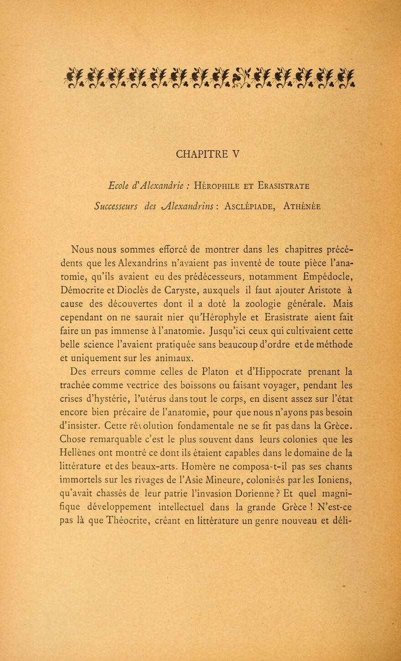 *;W*oM7^*^ CHAPITRE V Ecole d'Alexandrie : Hérophile et Erasistrate Successeurs des ^Alexandrins : Asclépiade, Athénée Nous nous sommes efforcé de montrer dans les chapitres précé- dents que les Alexandrins n'avaient pas inventé de toute pièce l'ana- tomie, qu'ils avaient eu des prédécesseurs, notamment Empédocle, Démocrite etDioclès de Caryste, auxquels il faut ajouter Aristote à cause des découvertes dont il a doté la zoologie générale. Mais cependant on ne saurait nier qu'Hérophyle et Erasistrate aient fait faire un pas immense à l'anatomie. Jusqu'ici ceux qui cultivaient cette belle science l'avaient pratiquée sans beaucoup d'ordre et de méthode et uniquement sur les animaux. Des erreurs comme celles de Platon et d'Hippocrate prenant la trachée comme vectrice des boissons ou faisant voyager, pendant les crises d'hystérie, l'utérus dans tout le corps, en disent assez sur l'état encore bien précaire de l'anatomie, pour que nous n'ayons pas besoin d'insister. Cette ré\olution fondamentale ne se fit pas dans la Grèce. Chose remarquable c'est le plus souvent dans leurs colonies que les Hellènes ont montré ce dont ils étaient capables dans le domaine de la littérature et des beaux-arts. Homère ne composa-t-il pas ses chants immortels sur les rivages de l'Asie Mineure, colonisés parles Ioniens, qu'avait chassés de leur patrie l'invasion Dorienne ? Et quel magni- fique développement intellectuel dans la grande Grèce ! N'est-ce pas là que Théocrite, créant en littérature un genre nouveau et déli-