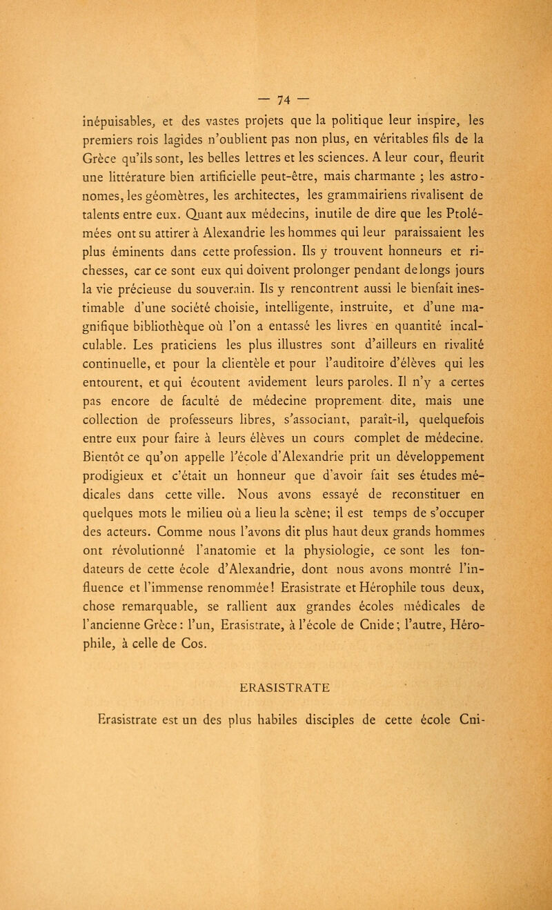 inépuisables, et des vastes projets que la politique leur inspire, les premiers rois lagides n'oublient pas non plus, en véritables fils de la Grèce qu'ils sont, les belles lettres et les sciences. A leur cour, fleurit une littérature bien artificielle peut-être, mais charmante ; les astro- nomes, les géomètres, les architectes, les grammairiens rivalisent de talents entre eux. Quant aux médecins, inutile de dire que les Ptolé- mées ont su attirera Alexandrie les hommes qui leur paraissaient les plus éminents dans cette profession. Ils y trouvent honneurs et ri- chesses, car ce sont eux qui doivent prolonger pendant de longs jours la vie précieuse du souverain. Ils y rencontrent aussi le bienfait ines- timable d'une société choisie, intelligente, instruite, et d'une ma- gnifique bibliothèque où l'on a entassé les livres en quantité incal- culable. Les praticiens les plus illustres sont d'ailleurs en rivalité continuelle, et pour la clientèle et pour l'auditoire d'élèves qui les entourent, et qui écoutent avidement leurs paroles. Il n'y a certes pas encore de faculté de médecine proprement dite, mais une collection de professeurs libres, s'associant, paraît-il, quelquefois entre eux pour faire à leurs élèves un cours complet de médecine. Bientôt ce qu'on appelle l'école d'Alexandrie prit un développement prodigieux et c'était un honneur que d'avoir fait ses études mé- dicales dans cette ville. Nous avons essayé de reconstituer en quelques mots le milieu où a lieu la scène; il est temps de s'occuper des acteurs. Comme nous l'avons dit plus haut deux grands hommes ont révolutionné l'anatomie et la physiologie, ce sont les fon- dateurs de cette école d'Alexandrie, dont nous avons montré l'in- fluence et l'immense renommée! Erasistrate et Hérophile tous deux, chose remarquable, se rallient aux grandes écoles médicales de l'ancienne Grèce: l'un, Erasistrate, à l'école de Cnide; l'autre, Héro- phile, à celle de Cos. ERASISTRATE Erasistrate est un des plus habiles disciples de cette école Cni-