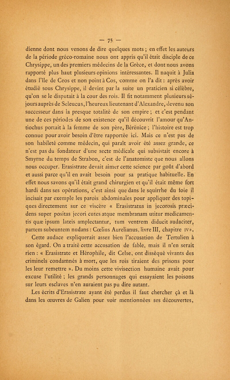 dienne dont nous venons de dire quelques mots ; en effet les auteurs de la période gréco-romaine nous ont appris qu'il était disciple de ce Chrysippe, un des premiers médecins de la Grèce, et dont nous avons rapporté plus haut plusieurs opinions intéressantes. Il naquit à Julia dans l'île de Ceos et non pointàCos, comme on l'a dit : après avoir étudié sous Chrysippe, il devint par la suite un praticien si célèbre, qu'on se le disputait à la cour des rois. Il fit notamment plusieurs sé- joursauprès de Seleucus, l'heureux lieutenant d'Alexandre, devenu son successeur dans la presque totalité de son empire ; et c'est pendant une de ces périodes de son existence qu'il découvrit l'amour qu'An- tiochus portait à la femme de son père, Bérénice ; l'histoire est trop connue pour avoir besoin d'être rapportée ici. Mais ce n'est pas de son habileté comme médecin, qui paraît avoir été assez grande, ce n'est pas du fondateur d'une secte médicale qui subsistait encore à Smyrne du temps de Strabon, c'est de l'anatomiste que nous allons nous occuper. Erasistrate devait aimer cette science par goût d'abord et aussi parce qu'il en avait besoin pour sa pratique habituelle. En effet nous savons qu'il était grand chirurgien et qu'il était même fort hardi dans ses opérations, c'est ainsi que dans le squirrhe du foie il incisait par exemple les parois abdominales pour appliquer des topi- ques directement sur ce viscère « Erasistratus in jecorosis prœci- dens super positas jecori eûtes atque membranam utitur medicamen- tis quse ipsum lateis amplectantur, tum ventrem diducit audaciter, partem subeuntem nudans : Ccelius Aurelianus, livre III, chapitre iv». Cette audace expliquerait assez bien l'accusation de Tertulien à son égard. On a traité cette accusation de fable, mais il n'en serait rien : « Erasistrate et Hérophile, dit Celse, ont disséqué vivants des criminels condamnés à mort, que les rois tiraient des prisons pour les leur remettre ». Du moins cette vivisection humaine avait pour excuse l'utilité ; les grands personnages qui essayaient les poisons sur leurs esclaves n'en auraient pas pu dire autant. Les écrits d'Erasistrate ayant été perdus il faut chercher çà et là dans les oeuvres de Galien pour voir mentionnées ses découvertes,