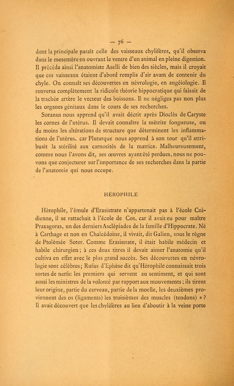 — ]6 — dont la principale paraît celle des vaisseaux chylifères, qu'il observa dans le mésentère en ouvrant le ventre d'un animal en pleine digestion. Il précéda ainsi l'anatomiste Aselli de bien des siècles, mais il croyait que ces vaisseaux étaient d'abord remplis d'air avant de contenir du chyle. On connaît ses découvertes en névrologie, en angéiologie. Il renversa complètement la ridicule théorie hippocratique qui faisait de la trachée artère le vecteur des boissons. Il ne négligea pas non plus les organes génitaux dans le cours de ses recherches. Soranus nous apprend qu'il avait décrit après Dioclès de Caryste les cornes de l'utérus. Il devait connaître la métrite fongueuse, ou du moins les altérations de structure que déterminent les inflamma- tions de l'utérus, car Plutarque nous apprend à son tour qu'il attri- buait la stérilité aux carnosités de la matrice. Malheureusement, comme nous l'avons dit, ses œuvres ayant été perdues, nous ne pou- vons que conjecturer sur l'importance de ses recherches dans la partie de l'anatomie qui nous occupe. HEROPHILE Hérophile, l'émule d'Erasistrate n'appartenait pas à l'école Cni- dienne, il se rattachait à l'école de Cos, car il avait eu pour maître Praxagoras, un des derniers Asclépiades de la famille d'Hippocrate. Né à Carthage et non en Chalcédoine, il vivait, dit Galien, sous le règne de Ptolémée Soter. Comme Erasistrate, il était habile médecin et habile chirurgien ; à ces deux titres il devait aimer l'anatomie qu'il cultiva en effet avec le plus grand succès. Ses découvertes en névro- logie sont célèbres; Rufus d'Ephèse dit qu'Hérophilé connaissait trois sortes de nerfs: les premiers qui servent au sentiment, et qui sont aussi les ministres de la volonté par rapport aux mouvements ; ils tirent leur origine, partie du cerveau, partie delà moelle, les deuxièmes pro- viennent des os (ligaments) les troisièmes des muscles (tendons) » ? Il avait découvert que les chylifères au lieu d'aboutir à la veine porte