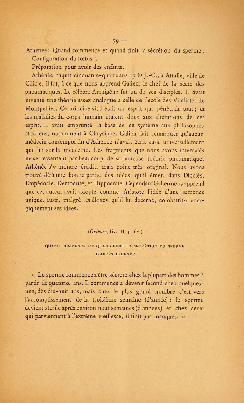 Athénée : Quand commence et quand finit la sécrétion du sperme ; Configuration du fœtus ; Préparation pour avoir des enfants. Athénée naquit cinquante-quatre ans après J.-C, à Attalie, ville de Cilicie, il fut, à ce que nous apprend Galien, le chef de la secte des pneumatiques. Le célèbre Archigène fut un de ses disciples. Il avait inventé une théorie assez analogue à celle de l'école des Vitalistes de Montpellier. Ce principe vital était un esprit qui pénétrait tout ; et les maladies du corps humain étaient dues aux altérations de cet esprit. Il avait emprunté la base de ce système aux philosophes stoïciens, notamment à Chrysippe. Galien fait remarquer qu'aucun médecin contemporain d'Athénée n'avait écrit aussi universellement que lui sur la médecine. Les fragments que nous avons intercalés ne se ressentent pas beaucoup de sa fameuse théorie pneumatique. Athénée s'y montre érudit, mais point très original. Nous avons trouvé déjà une bonne partie des idées qu'il émet, dans Dioclès, Empédocle, Démocrite, et Hippocrate. CependantGaliennous apprend que cet auteur avait adopté comme Aristote l'idée d'une semence unique, aussi, malgré les éloges qu'il lui décerne, combattit-il éner- giquement ses idées. (Oribase, liv. III, p. 62.) QUAND COMMENCE ET QUAND FINIT LA SÉCRÉTION DU SPERME d'après ATHÉNÉE c Le sperme commence à être sécrété chez la plupart des hommes à partir de quatorze ans. Il commence à devenir fécond chez quelques- uns, dès dix-huit ans, mais chez le plus grand nombre c'est vers l'accomplissement de la troisième semaine (d'année) : le sperme devient stérile après environ neuf semaines (d'années) et chez ceux qui parviennent à l'extrême vieillesse, il finit par manquer. »