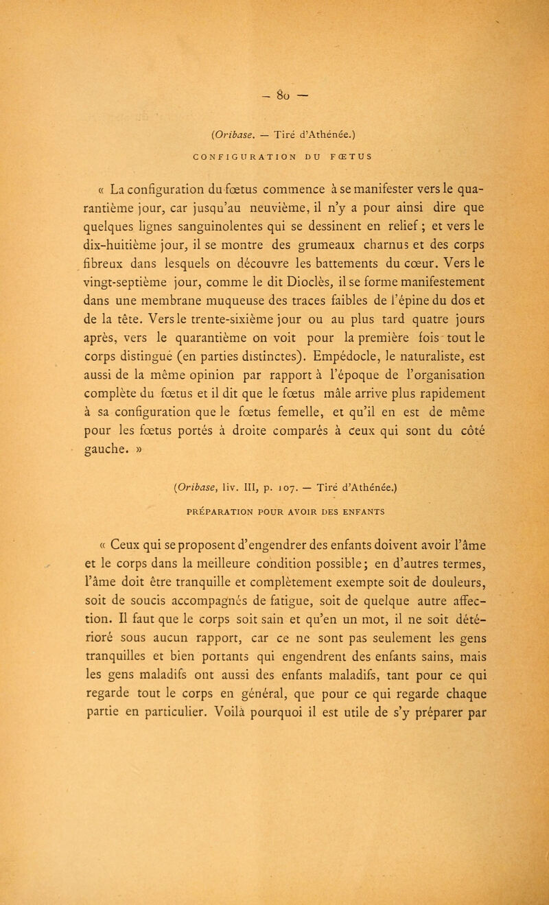 (Oribase. — Tiré d'Athénée.) CONFIGURATION DU FŒTUS « La configuration du fœtus commence à se manifester vers le qua- rantième jour, car jusqu'au neuvième, il n'y a pour ainsi dire que quelques lignes sanguinolentes qui se dessinent en relief ; et vers le dix-huitième jour, il se montre des grumeaux charnus et des corps fibreux dans lesquels on découvre les battements du cœur. Vers le vingt-septième jour, comme le dit Dioclès, il se forme manifestement dans une membrane muqueuse des traces faibles de l'épine du dos et de la tête. Vers le trente-sixième jour ou au plus tard quatre jours après, vers le quarantième on voit pour la première fois tout le corps distingué (en parties distinctes). Empédocle, le naturaliste, est aussi de la même opinion par rapport à l'époque de l'organisation complète du fœtus et il dit que le fœtus mâle arrive plus rapidement à sa configuration que le fœtus femelle, et qu'il en est de même pour les fœtus portés à droite comparés à ceux qui sont du côté gauche. » {Oribase, liv. III, p. 107. — Tiré d'Athénée.) PRÉPARATION POUR AVOIR DES ENFANTS « Ceux qui se proposent d'engendrer des enfants doivent avoir l'âme et le corps dans la meilleure condition possible; en d'autres termes, l'âme doit être tranquille et complètement exempte soit de douleurs, soit de soucis accompagnés de fatigue, soit de quelque autre affec- tion. Il faut que le corps soit sain et qu'en un mot, il ne soit dété- rioré sous aucun rapport, car ce ne sont pas seulement les gens tranquilles et bien portants qui engendrent des enfants sains, mais les gens maladifs ont aussi des enfants maladifs, tant pour ce qui regarde tout le corps en général, que pour ce qui regarde chaque partie en particulier. Voilà pourquoi il est utile de s'y préparer par