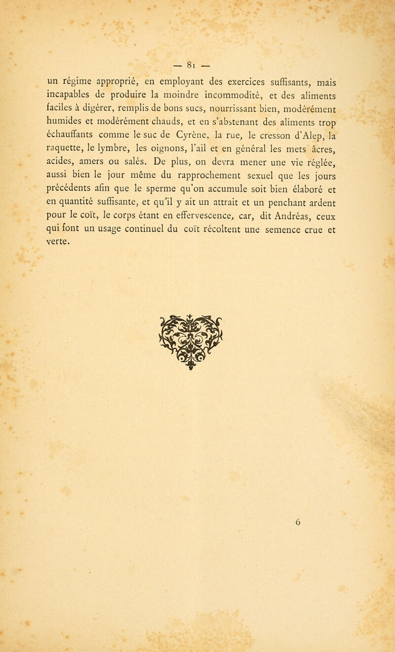 un régime approprié, en employant des exercices suffisants, mais incapables de produire la moindre incommodité, et des aliments faciles à digérer, remplis de bons sucs, nourrissant bien, modérément humides et modérément chauds, et en s'abstenant des aliments trop échauffants comme le suc de Cyrène, la rue, le cresson d'Alep, la raquette, le lymbre, les oignons, l'ail et en général les mets acres, acides, amers ou salés. De plus, on devra mener une vie réglée, aussi bien le jour même du rapprochement sexuel que les jours précédents afin que le sperme qu'on accumule soit bien élaboré et en quantité suffisante, et qu'il y ait un attrait et un penchant ardent pour le coït, le corps étant en effervescence, car, dit Andréas, ceux qui font un usage continuel du coït récoltent une semence crue et verte.