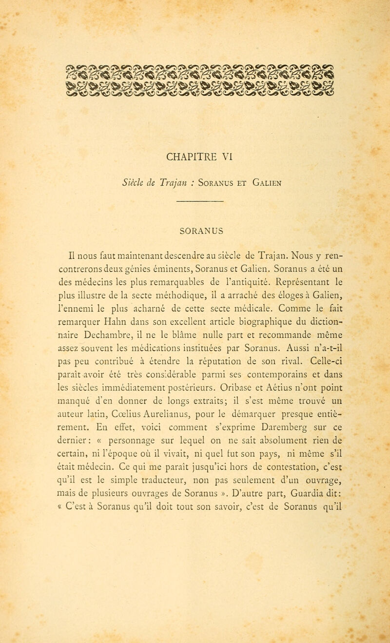 CHAPITRE VI Siècle de Trajan : Soranus et Galien SORANUS Il nous faut maintenant descendre au siècle de Trajan. Nous y ren- contrerons deux génies éminents, Soranus et Galien. Soranus a été un des médecins les plus remarquables de l'antiquité. Représentant le plus illustre de la secte méthodique, il a arraché des éloges à Galien, l'ennemi le plus acharné de cette secte médicale. Comme le fait remarquer Hahn dans son excellent article biographique du diction- naire Dechambre, il ne le blâme nulle part et recommande même assez souvent les médications instituées par Soranus. Aussi n'a-t-il pas peu contribué à étendre la réputation de son rival. Celle-ci paraît avoir été très considérable parmi ses contemporains et dans les siècles immédiatement postérieurs. Oribase et Aétius n'ont point manqué d'en donner de longs extraits; il s'est même trouvé un auteur latin, Ccelius Aurelianus, pour le démarquer presque entiè- rement. En effet, voici comment s'exprime Daremberg sur ce dernier : « personnage sur lequel on ne sait absolument rien de certain, ni l'époque où il vivait, ni quel fut son pays, ni même s'il était médecin. Ce qui me paraît jusqu'ici hors de contestation, c'est qu'il est le simple traducteur, non pas seulement d'un ouvrage, mais de plusieurs ouvrages de Soranus ». D'autre part, Guardia dit: « C'est à Soranus qu'il doit tout son savoir, c'est de Soranus qu'il