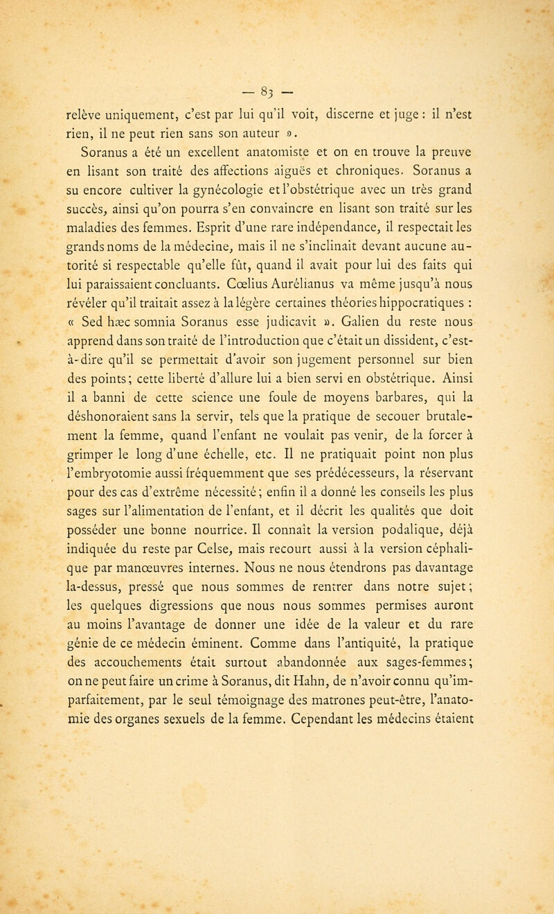 relève uniquement, c'est par lui qu'il voit, discerne et juge : il n'est rien, il ne peut rien sans son auteur ». Soranus a été un excellent anatomiste et on en trouve la preuve en lisant son traité des affections aiguës et chroniques. Soranus a su encore cultiver la gynécologie et l'obstétrique avec un très grand succès, ainsi qu'on pourra s'en convaincre en lisant son traité sur les maladies des femmes. Esprit d'une rare indépendance, il respectait les grands noms de la médecine, mais il ne s'inclinait devant aucune au- torité si respectable qu'elle fût, quand il avait pour lui des faits qui lui paraissaient concluants. Cœlius Aurélianus va même jusqu'à nous révéler qu'il traitait assez à la légère certaines théories hippocratiques : « Sed hase somnia Soranus esse judicavit ». Galien du reste nous apprend dans son traité de l'introduction que c'était un dissident, c'est- à-dire qu'il se permettait d'avoir son jugement personnel sur bien des points; cette liberté d'allure lui a bien servi en obstétrique. Ainsi il a banni de cette science une foule de moyens barbares, qui la déshonoraient sans la servir, tels que la pratique de secouer brutale- ment la femme, quand l'enfant ne voulait pas venir, de la forcer à grimper le long d'une échelle, etc. Il ne pratiquait point non plus l'embryotomie aussi fréquemment que ses prédécesseurs, la réservant pour des cas d'extrême nécessité; enfin il a donné les conseils les plus sages sur l'alimentation de l'enfant, et il décrit les qualités que doit posséder une bonne nourrice. Il connaît la version podalique, déjà indiquée du reste par Celse, mais recourt aussi à la version céphali- que par manoeuvres internes. Nous ne nous étendrons pas davantage la-dessus, pressé que nous sommes de rentrer dans notre sujet; les quelques digressions que nous nous sommes permises auront au moins l'avantage de donner une idée de la valeur et du rare génie de ce médecin éminent. Comme dans l'antiquité, la pratique des accouchements était surtout abandonnée aux sages-femmes; on ne peut faire un crime à Soranus, dit Hahn, de n'avoir connu qu'im- parfaitement, par le seul témoignage des matrones peut-être, l'anato- mie des organes sexuels de la femme. Cependant les médecins étaient